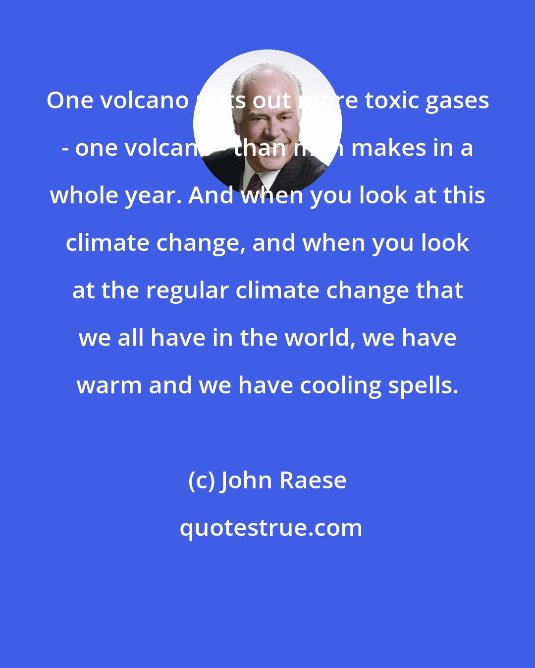 John Raese: One volcano puts out more toxic gases - one volcano - than man makes in a whole year. And when you look at this climate change, and when you look at the regular climate change that we all have in the world, we have warm and we have cooling spells.