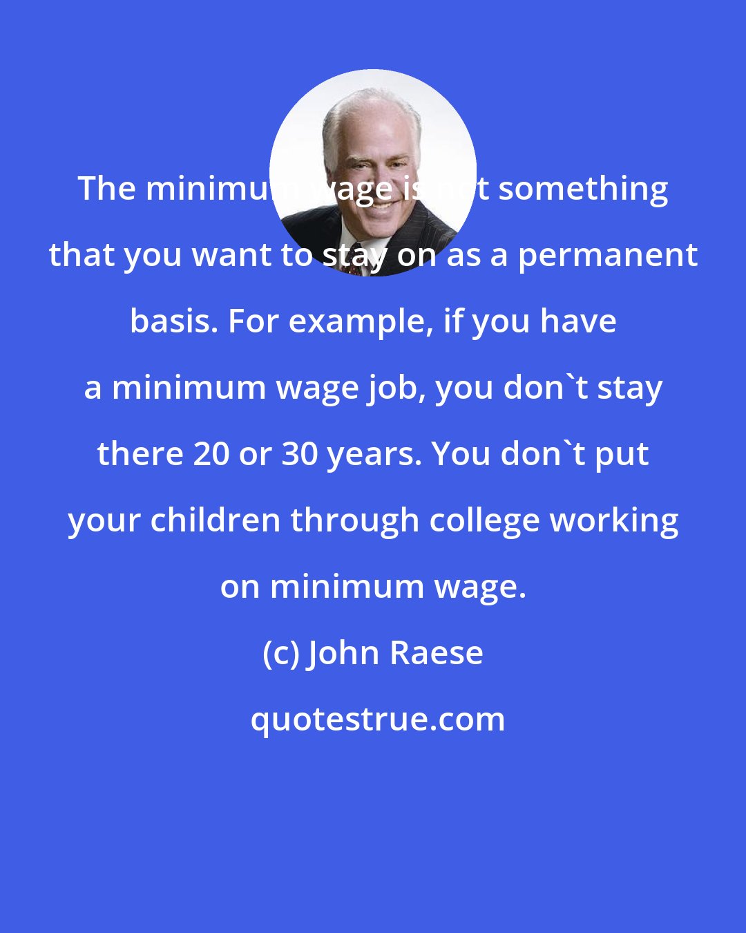 John Raese: The minimum wage is not something that you want to stay on as a permanent basis. For example, if you have a minimum wage job, you don't stay there 20 or 30 years. You don't put your children through college working on minimum wage.