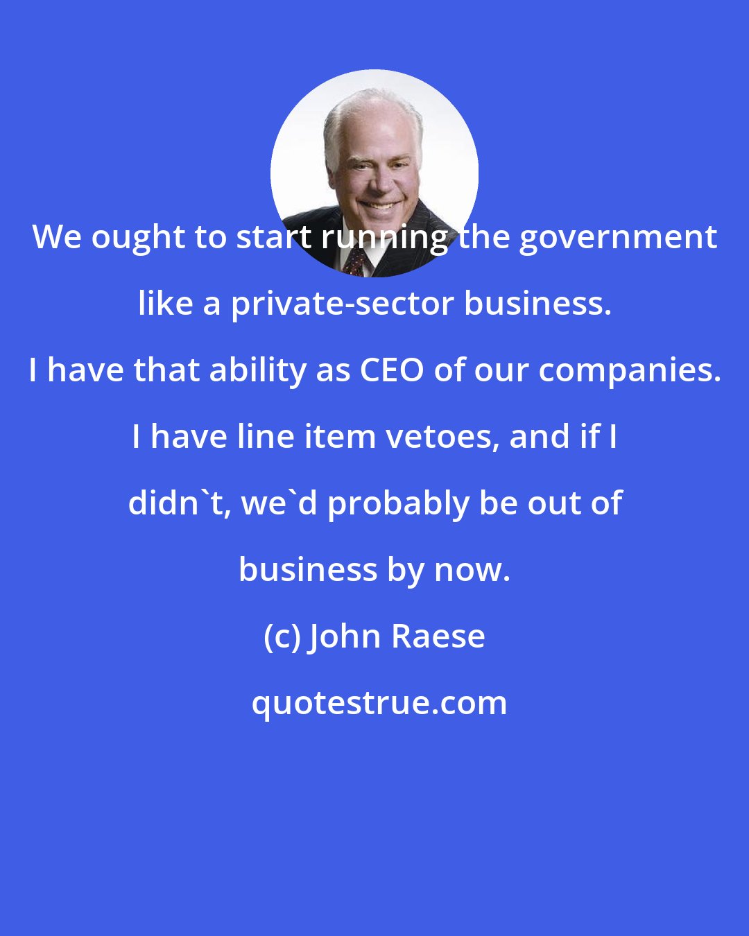 John Raese: We ought to start running the government like a private-sector business. I have that ability as CEO of our companies. I have line item vetoes, and if I didn't, we'd probably be out of business by now.