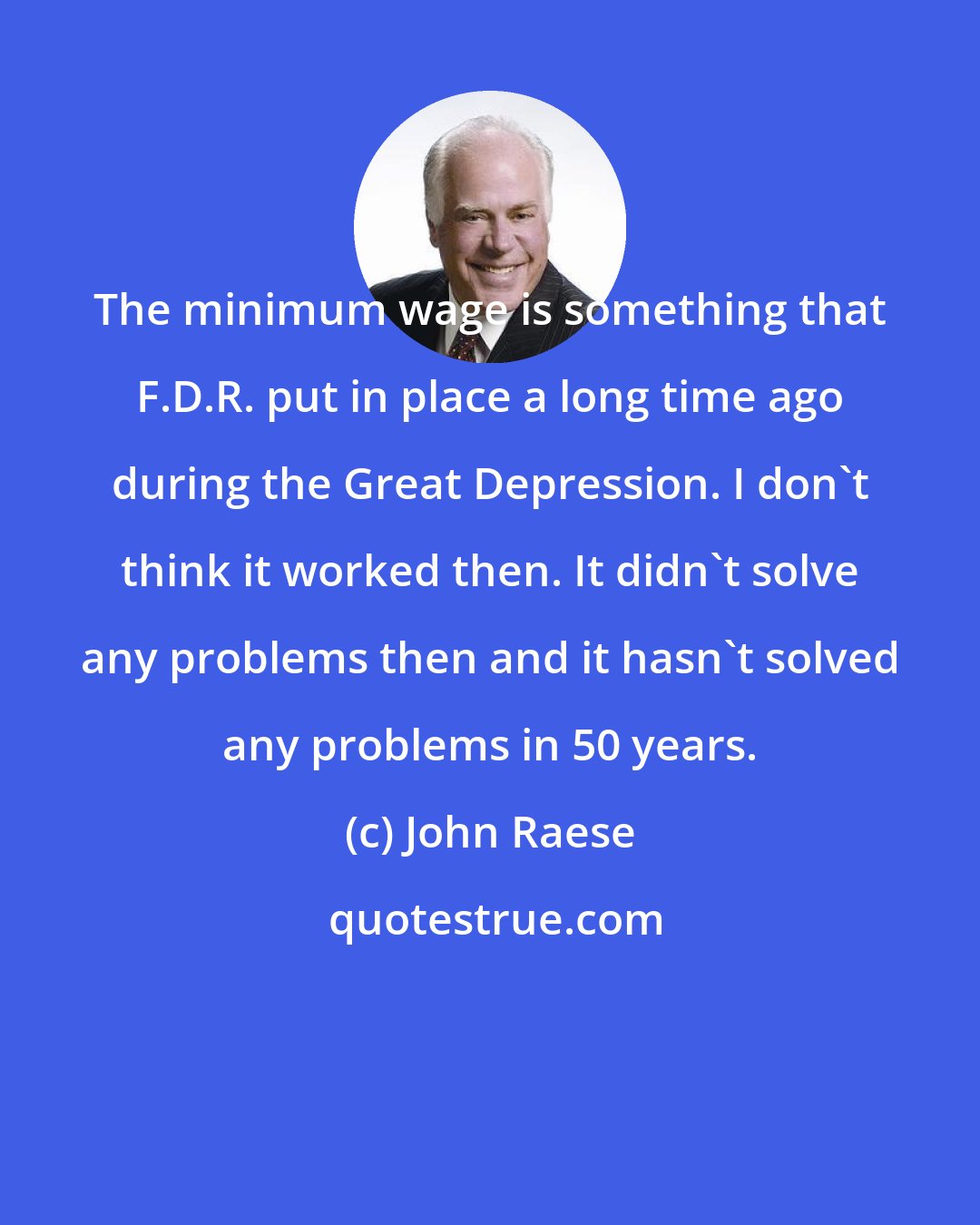 John Raese: The minimum wage is something that F.D.R. put in place a long time ago during the Great Depression. I don't think it worked then. It didn't solve any problems then and it hasn't solved any problems in 50 years.