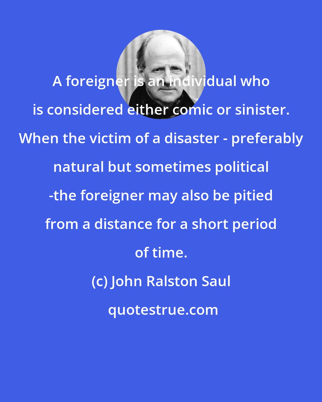 John Ralston Saul: A foreigner is an individual who is considered either comic or sinister. When the victim of a disaster - preferably natural but sometimes political -the foreigner may also be pitied from a distance for a short period of time.