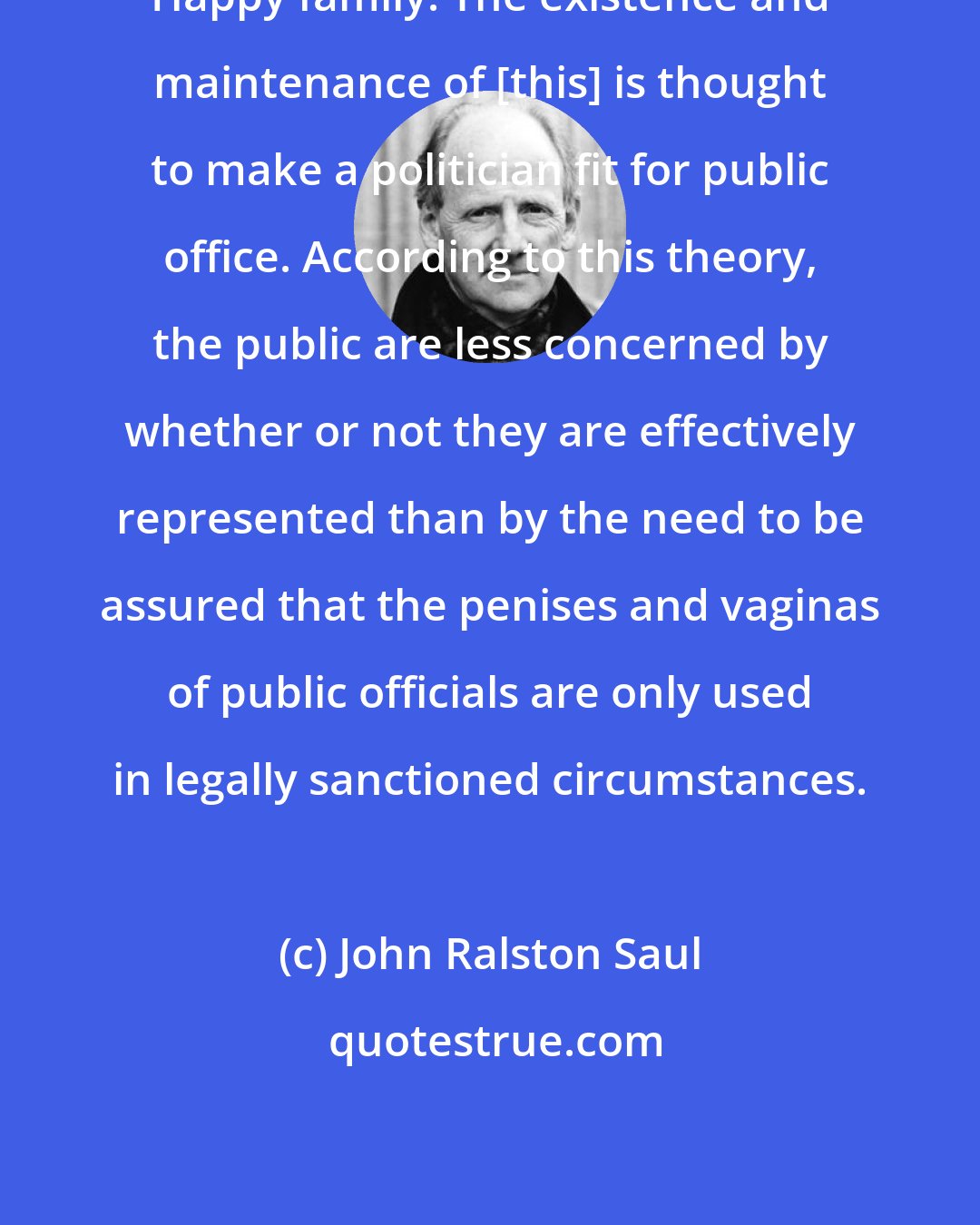 John Ralston Saul: Happy family: The existence and maintenance of [this] is thought to make a politician fit for public office. According to this theory, the public are less concerned by whether or not they are effectively represented than by the need to be assured that the penises and vaginas of public officials are only used in legally sanctioned circumstances.