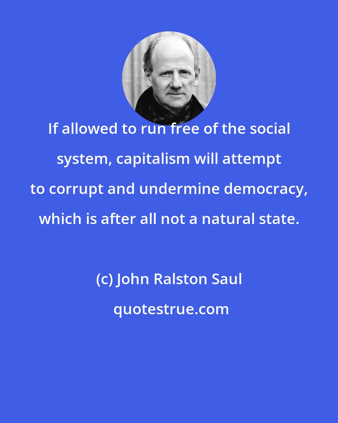 John Ralston Saul: If allowed to run free of the social system, capitalism will attempt to corrupt and undermine democracy, which is after all not a natural state.