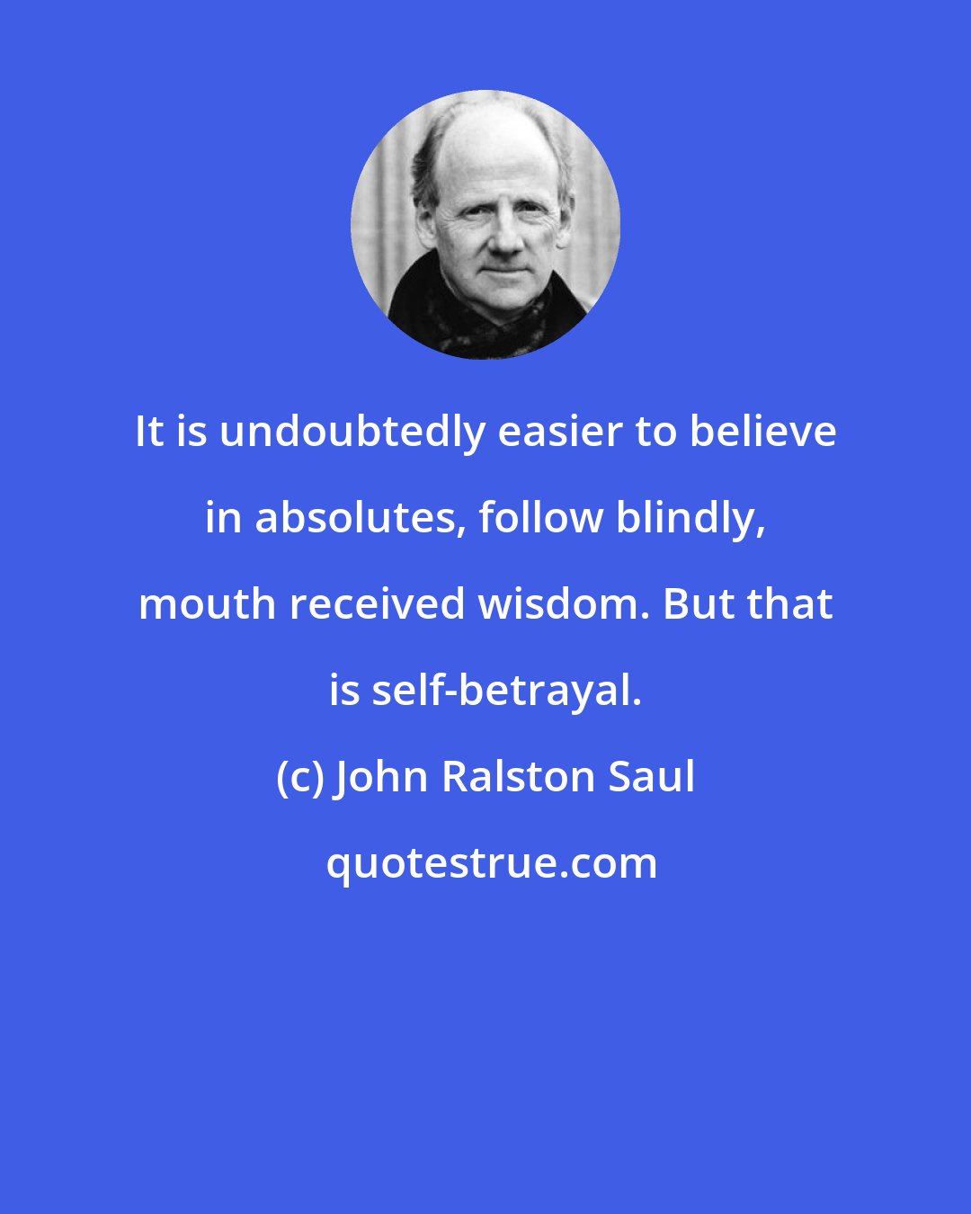 John Ralston Saul: It is undoubtedly easier to believe in absolutes, follow blindly, mouth received wisdom. But that is self-betrayal.