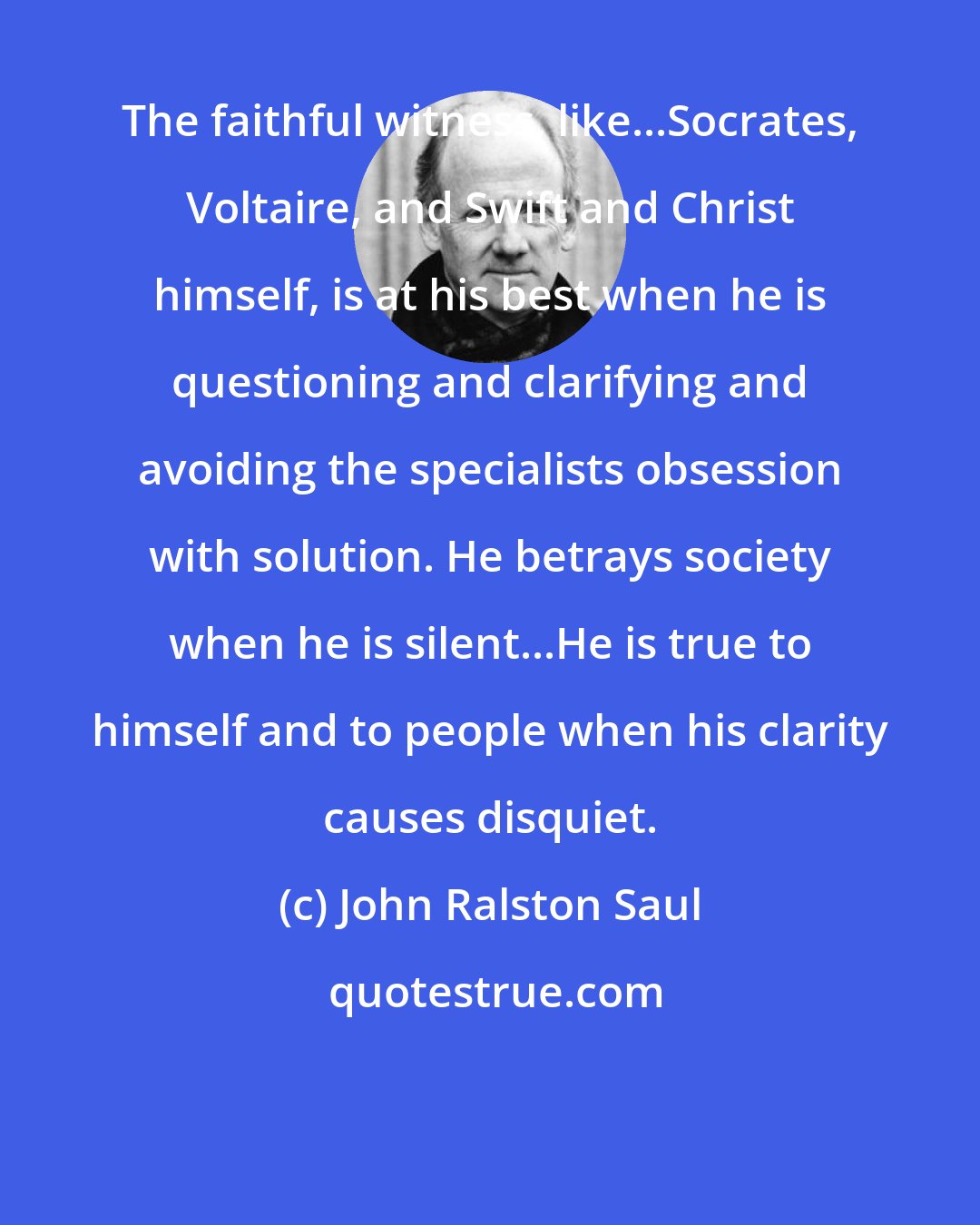 John Ralston Saul: The faithful witness, like...Socrates, Voltaire, and Swift and Christ himself, is at his best when he is questioning and clarifying and avoiding the specialists obsession with solution. He betrays society when he is silent...He is true to himself and to people when his clarity causes disquiet.