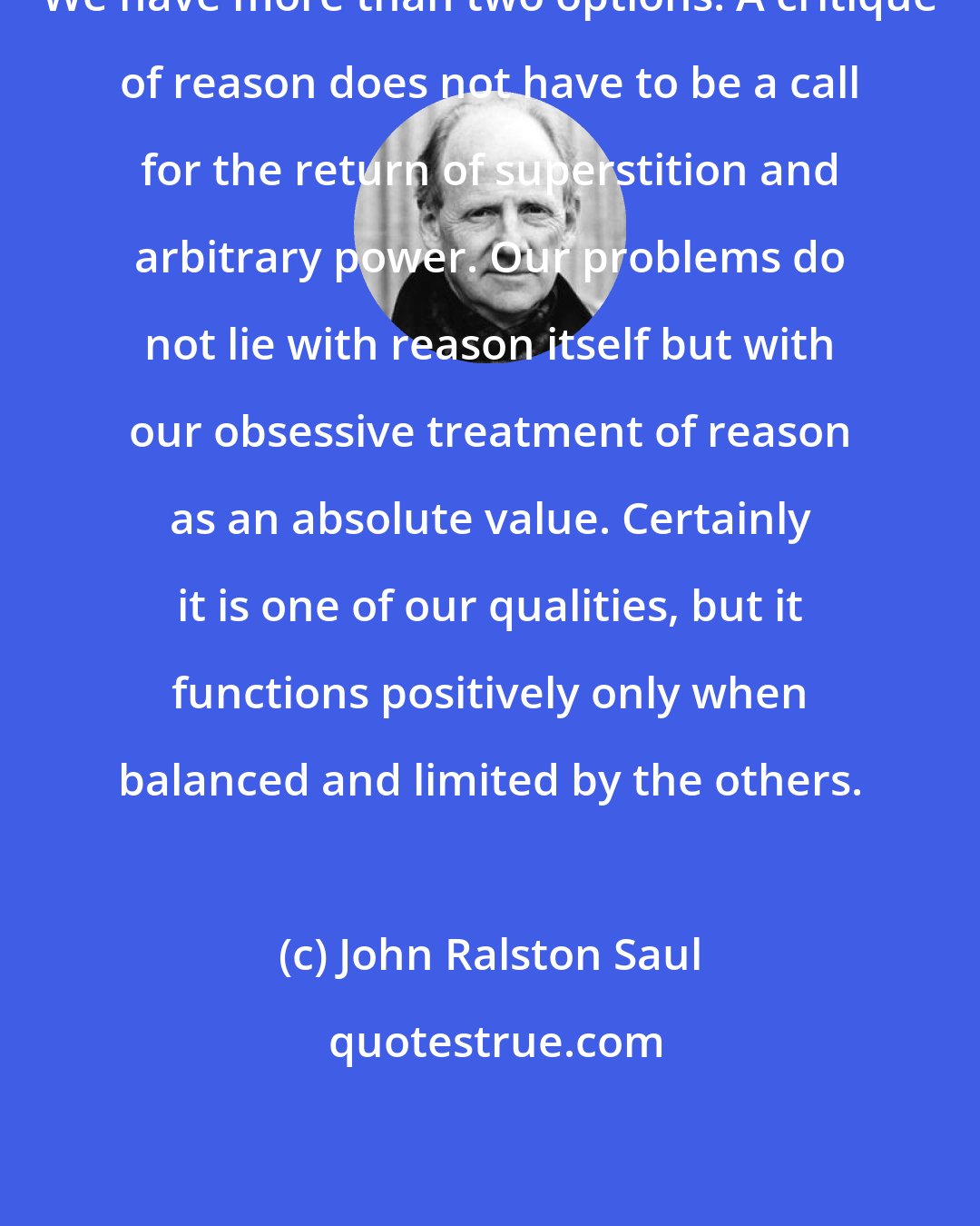 John Ralston Saul: We have more than two options. A critique of reason does not have to be a call for the return of superstition and arbitrary power. Our problems do not lie with reason itself but with our obsessive treatment of reason as an absolute value. Certainly it is one of our qualities, but it functions positively only when balanced and limited by the others.