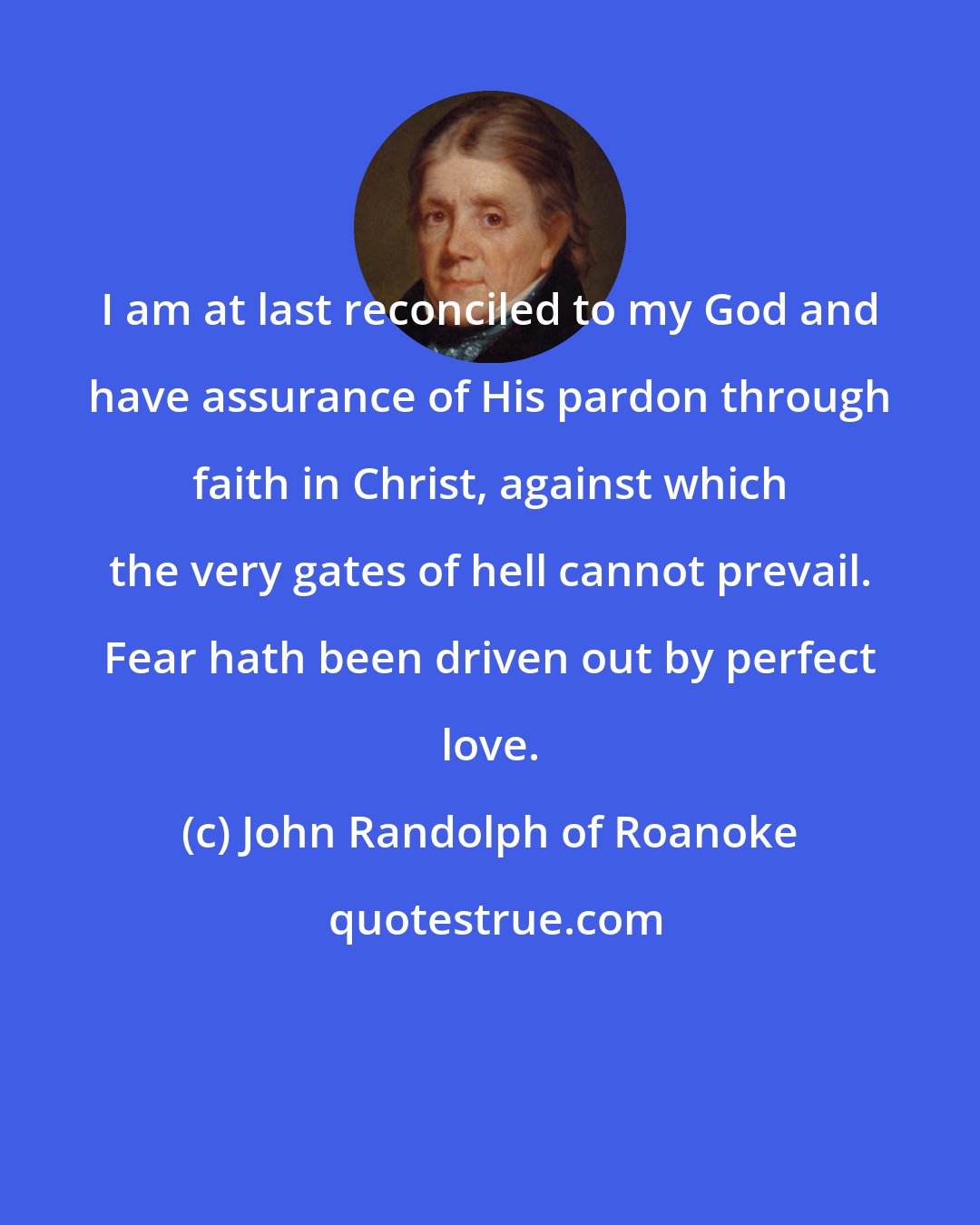 John Randolph of Roanoke: I am at last reconciled to my God and have assurance of His pardon through faith in Christ, against which the very gates of hell cannot prevail. Fear hath been driven out by perfect love.