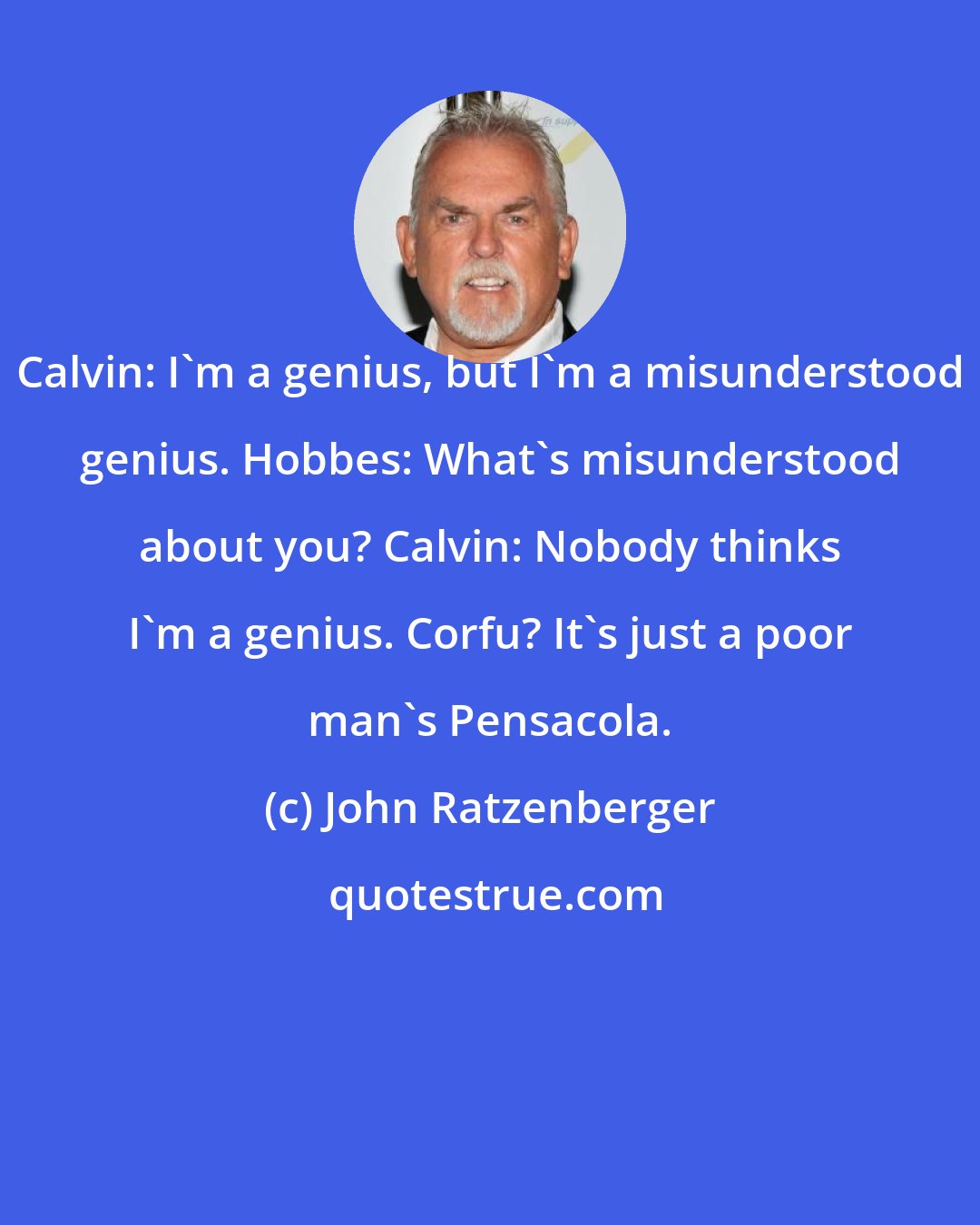 John Ratzenberger: Calvin: I'm a genius, but I'm a misunderstood genius. Hobbes: What's misunderstood about you? Calvin: Nobody thinks I'm a genius. Corfu? It's just a poor man's Pensacola.