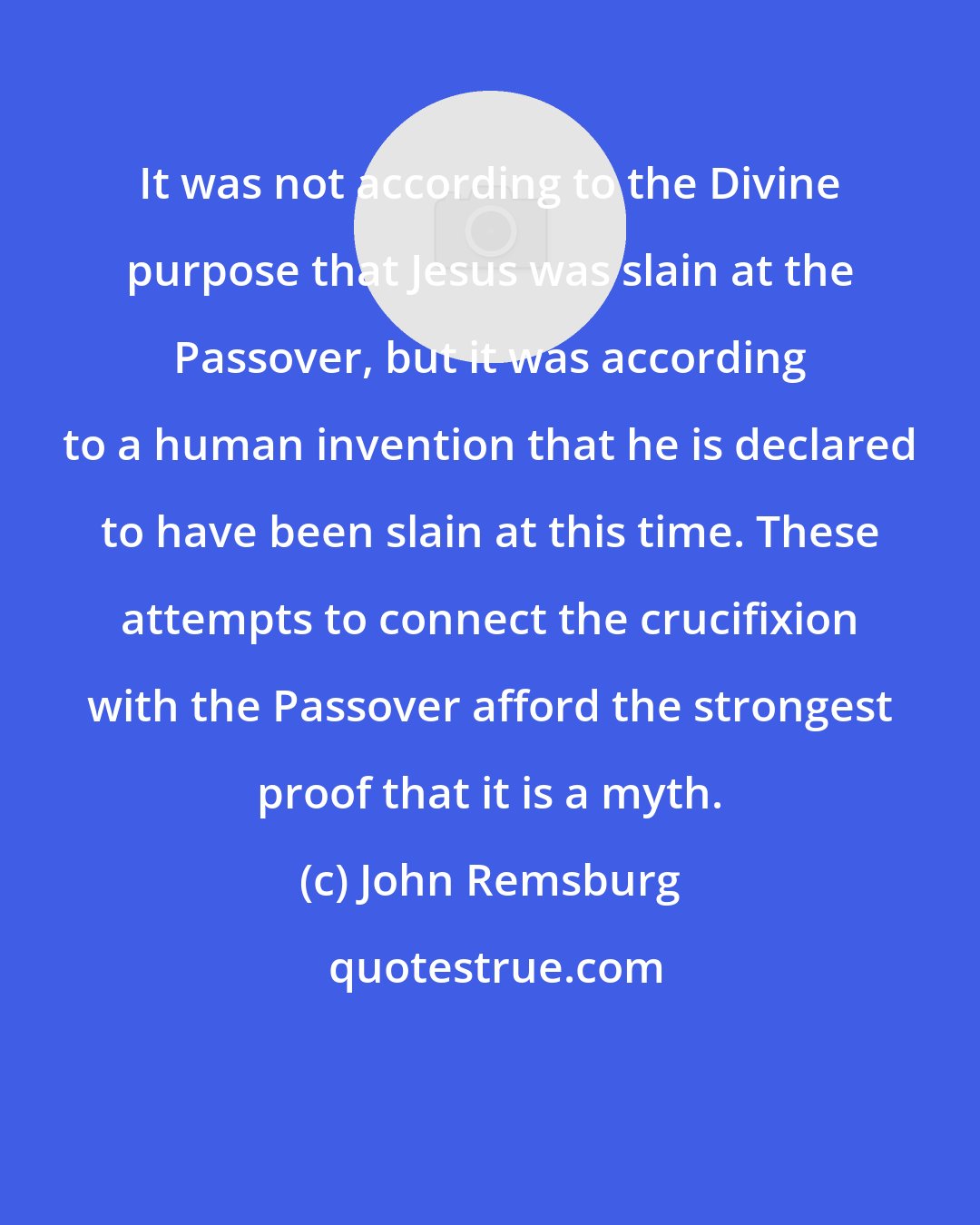 John Remsburg: It was not according to the Divine purpose that Jesus was slain at the Passover, but it was according to a human invention that he is declared to have been slain at this time. These attempts to connect the crucifixion with the Passover afford the strongest proof that it is a myth.