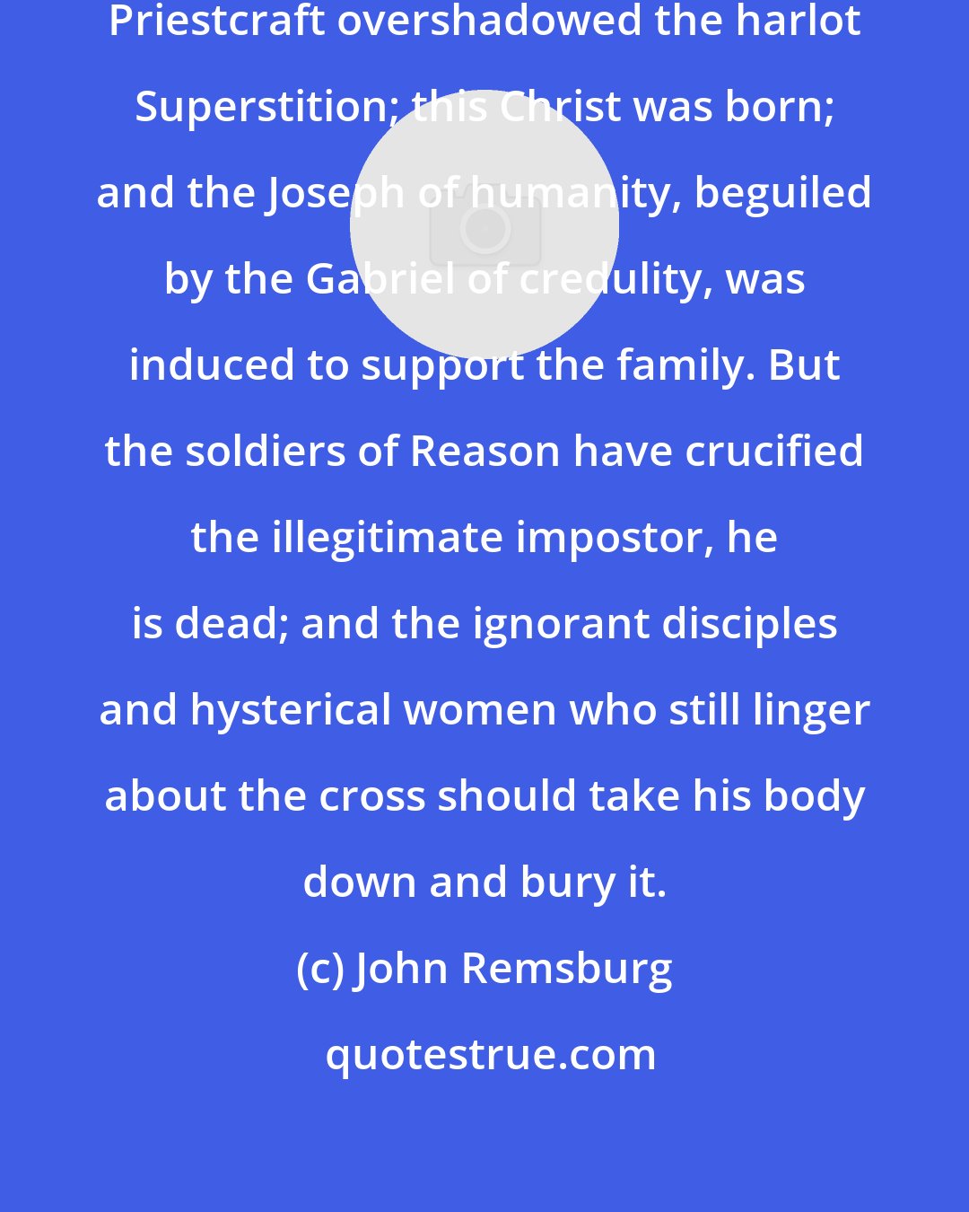 John Remsburg: The Christ is a myth. The Holy Ghost Priestcraft overshadowed the harlot Superstition; this Christ was born; and the Joseph of humanity, beguiled by the Gabriel of credulity, was induced to support the family. But the soldiers of Reason have crucified the illegitimate impostor, he is dead; and the ignorant disciples and hysterical women who still linger about the cross should take his body down and bury it.