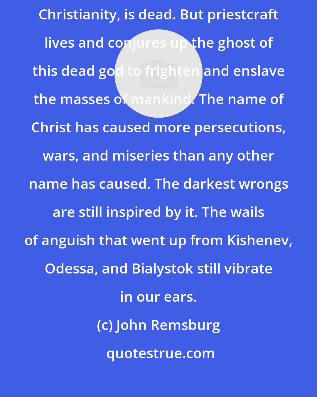 John Remsburg: The supernatural Christ of the New Testament, the god of orthodox Christianity, is dead. But priestcraft lives and conjures up the ghost of this dead god to frighten and enslave the masses of mankind. The name of Christ has caused more persecutions, wars, and miseries than any other name has caused. The darkest wrongs are still inspired by it. The wails of anguish that went up from Kishenev, Odessa, and Bialystok still vibrate in our ears.