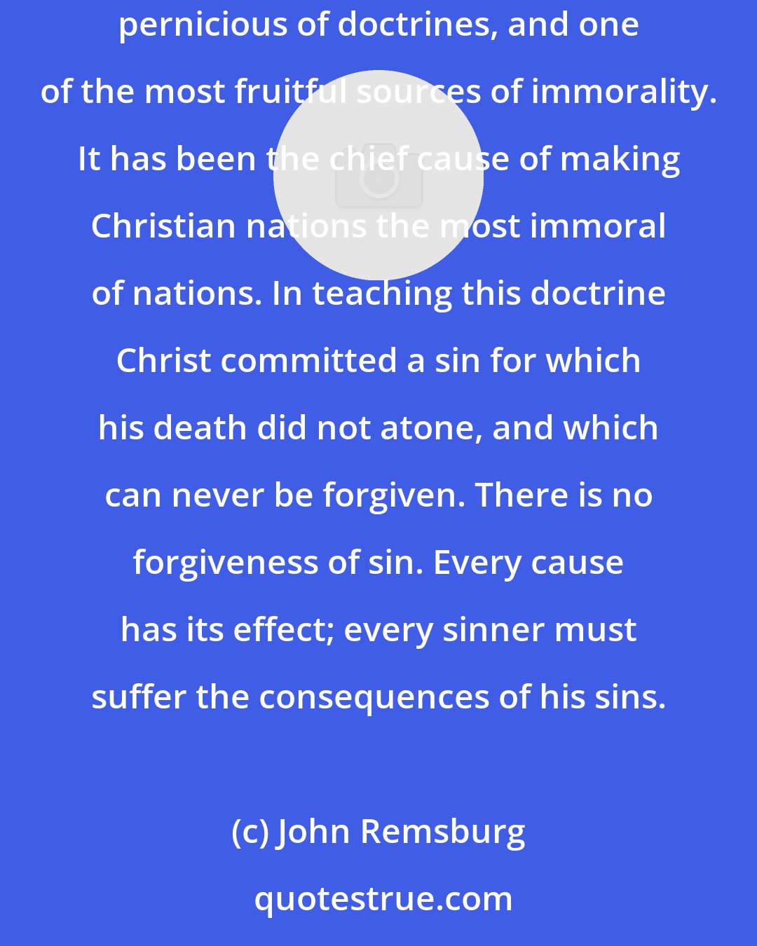 John Remsburg: This doctrine of forgiveness of sin is a premium on crime. Forgive us our sins means Let us continue in our iniquity. It is one of the most pernicious of doctrines, and one of the most fruitful sources of immorality. It has been the chief cause of making Christian nations the most immoral of nations. In teaching this doctrine Christ committed a sin for which his death did not atone, and which can never be forgiven. There is no forgiveness of sin. Every cause has its effect; every sinner must suffer the consequences of his sins.