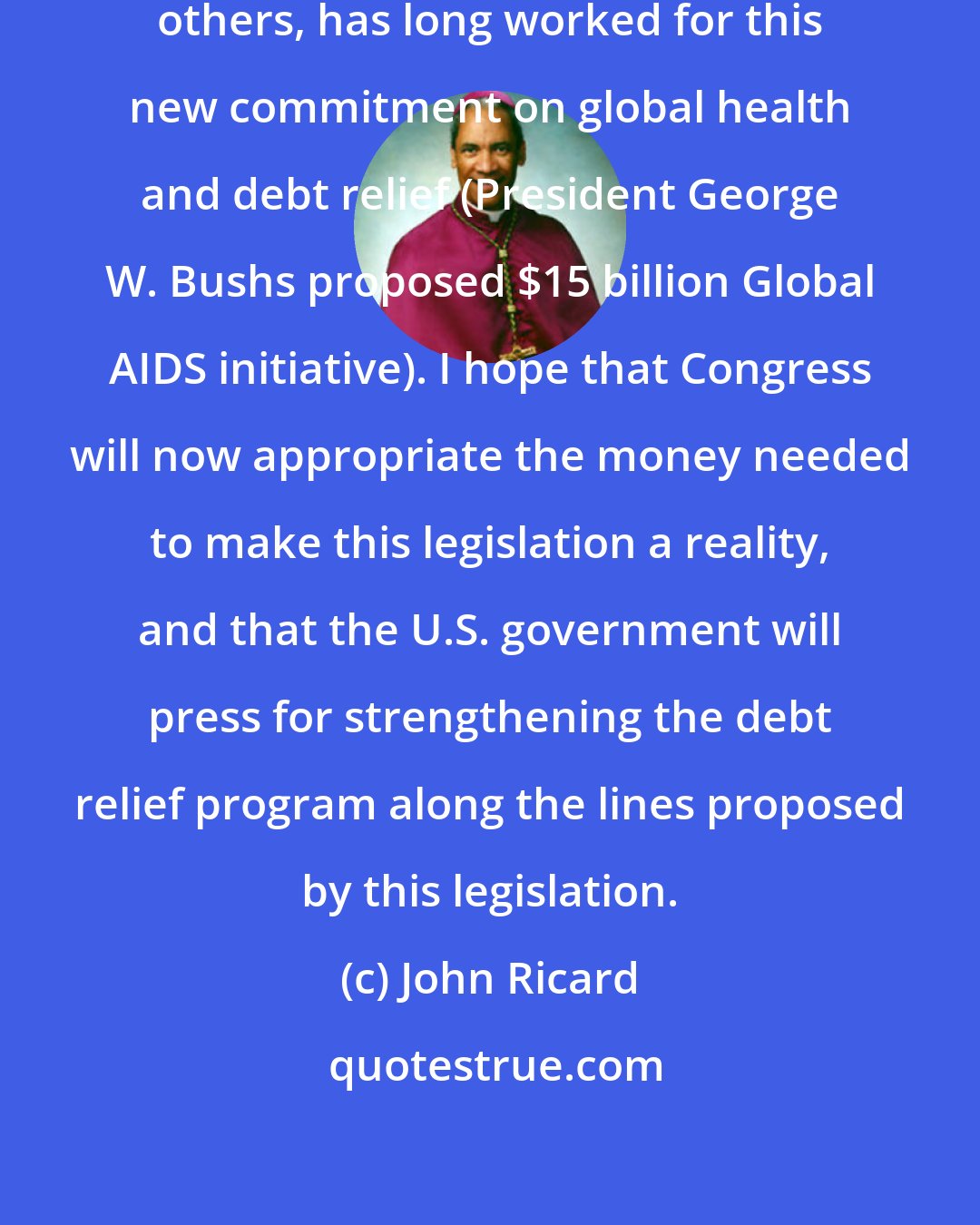 John Ricard: The Catholic community, with many others, has long worked for this new commitment on global health and debt relief (President George W. Bushs proposed $15 billion Global AIDS initiative). I hope that Congress will now appropriate the money needed to make this legislation a reality, and that the U.S. government will press for strengthening the debt relief program along the lines proposed by this legislation.