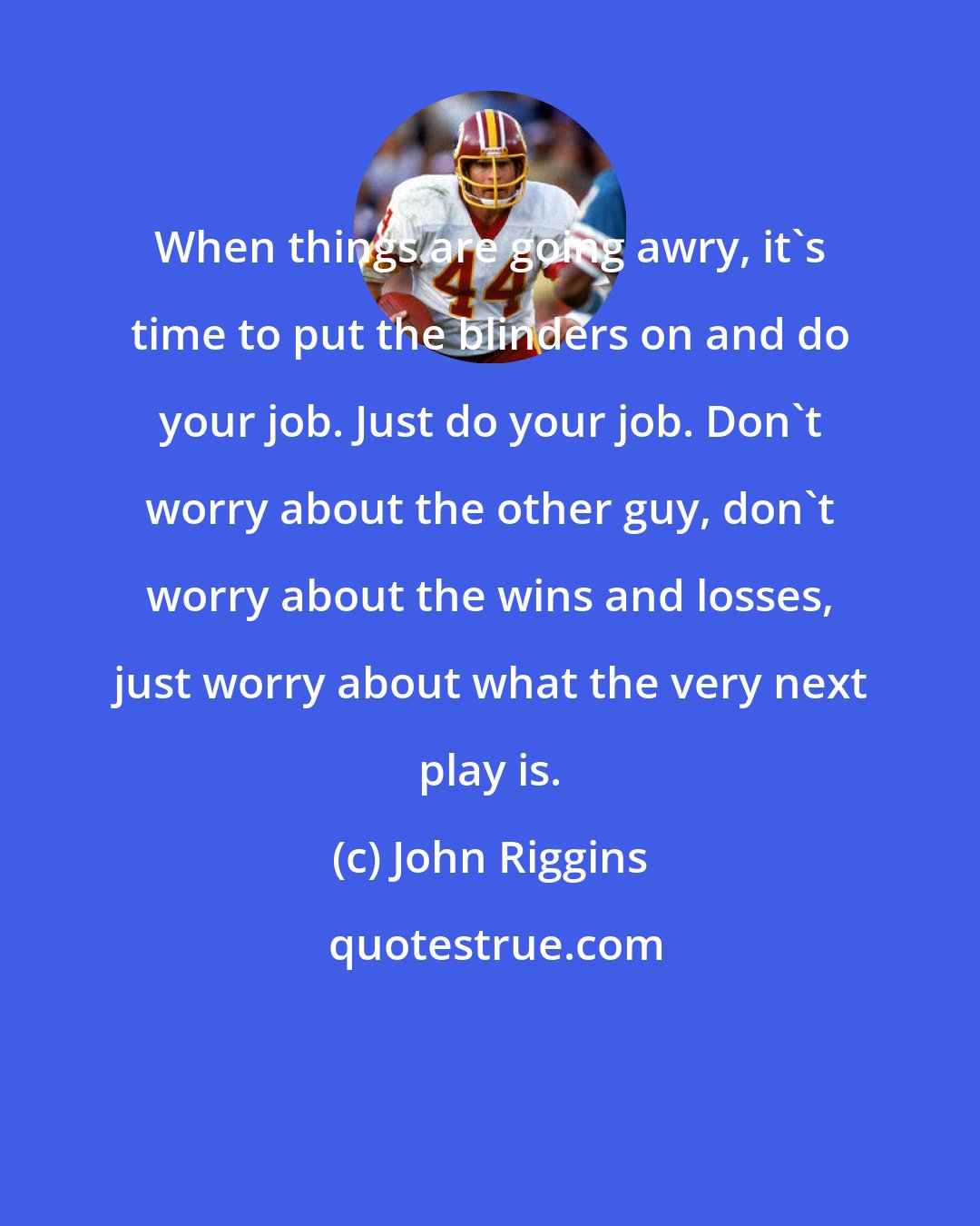 John Riggins: When things are going awry, it's time to put the blinders on and do your job. Just do your job. Don't worry about the other guy, don't worry about the wins and losses, just worry about what the very next play is.