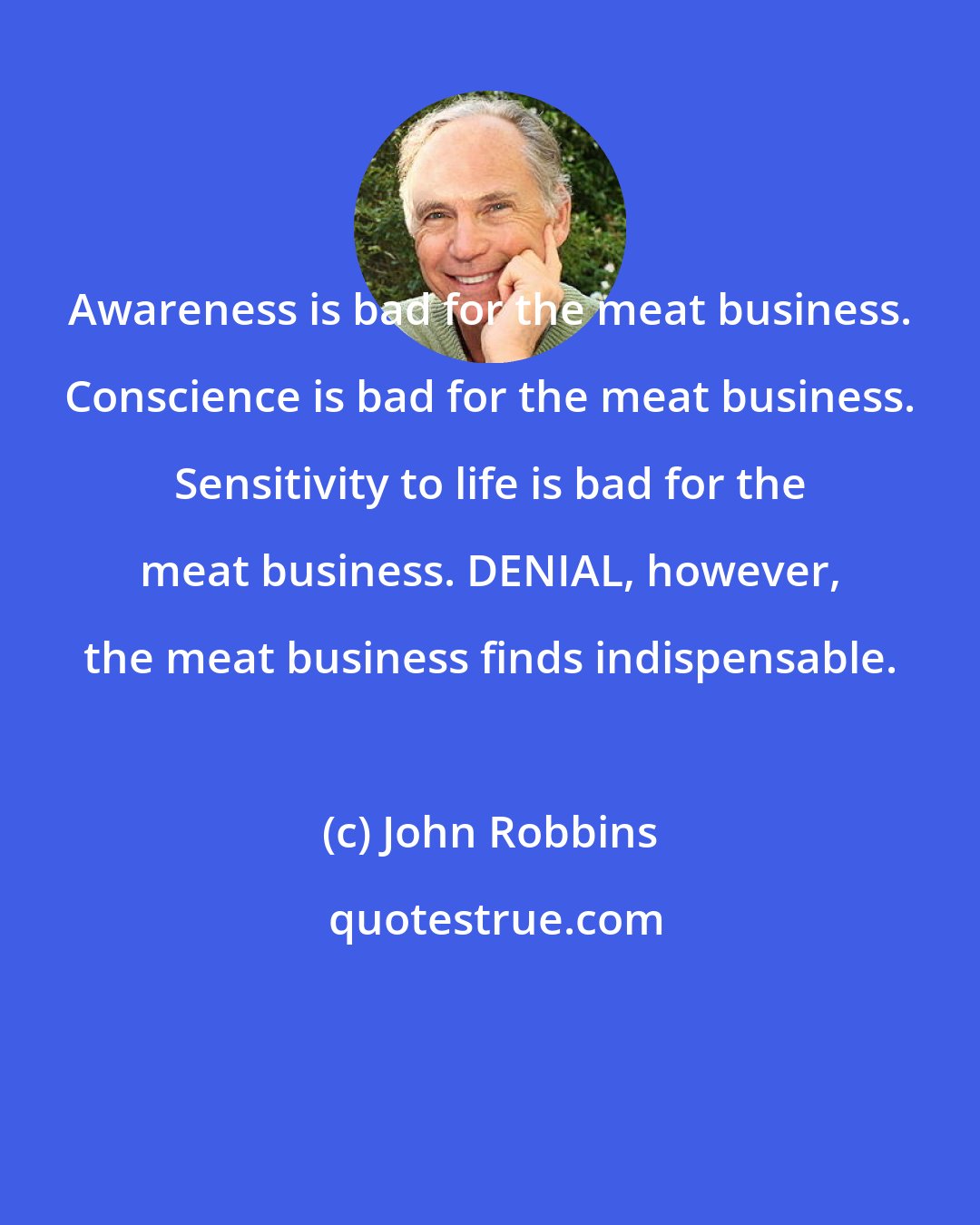 John Robbins: Awareness is bad for the meat business. Conscience is bad for the meat business. Sensitivity to life is bad for the meat business. DENIAL, however, the meat business finds indispensable.