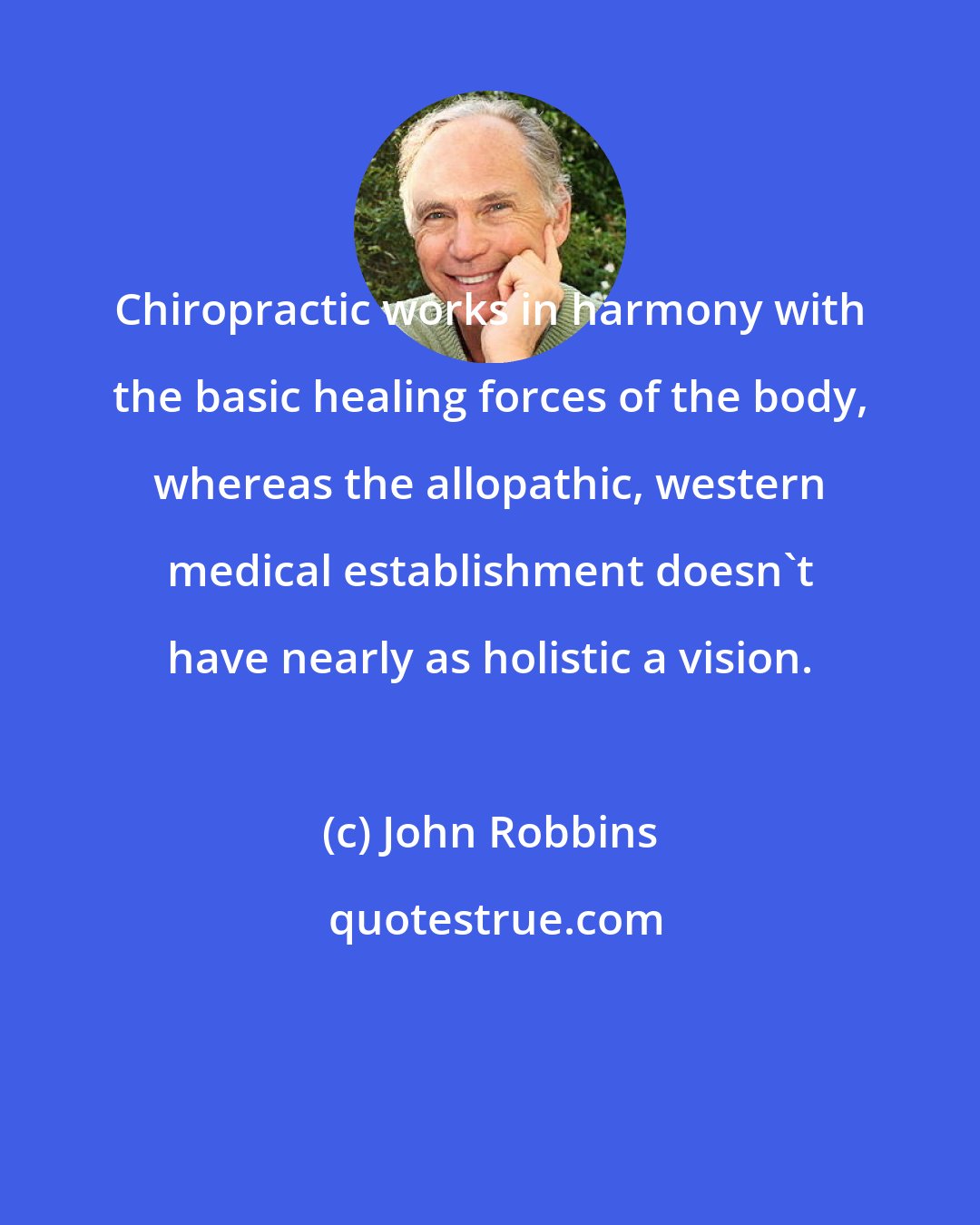 John Robbins: Chiropractic works in harmony with the basic healing forces of the body, whereas the allopathic, western medical establishment doesn't have nearly as holistic a vision.