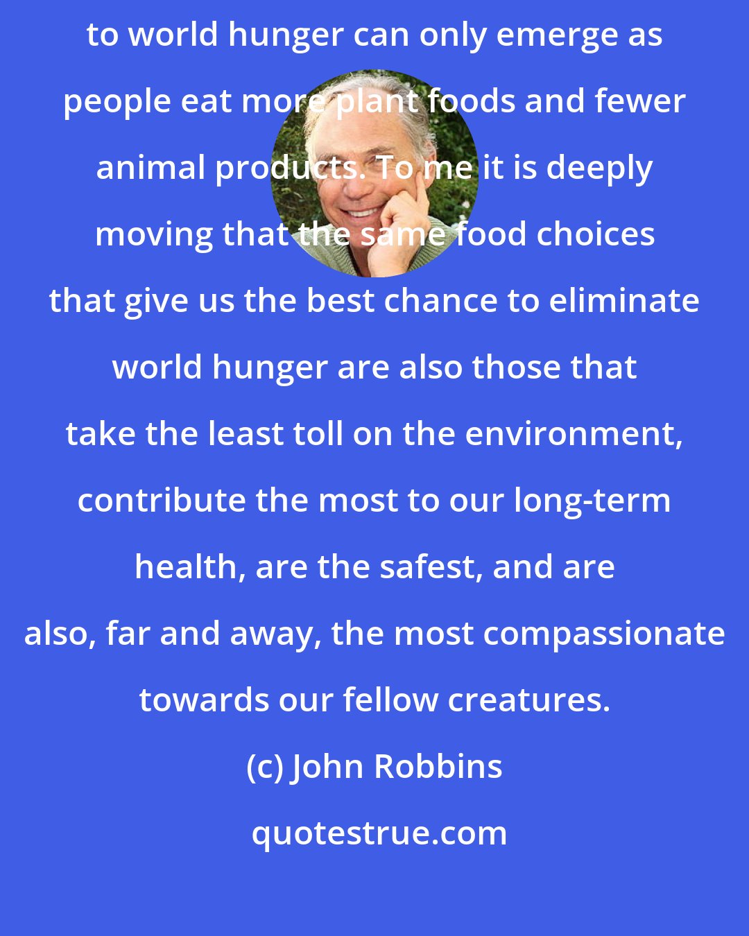 John Robbins: It is increasingly obvious that environmentally sustainable solutions to world hunger can only emerge as people eat more plant foods and fewer animal products. To me it is deeply moving that the same food choices that give us the best chance to eliminate world hunger are also those that take the least toll on the environment, contribute the most to our long-term health, are the safest, and are also, far and away, the most compassionate towards our fellow creatures.