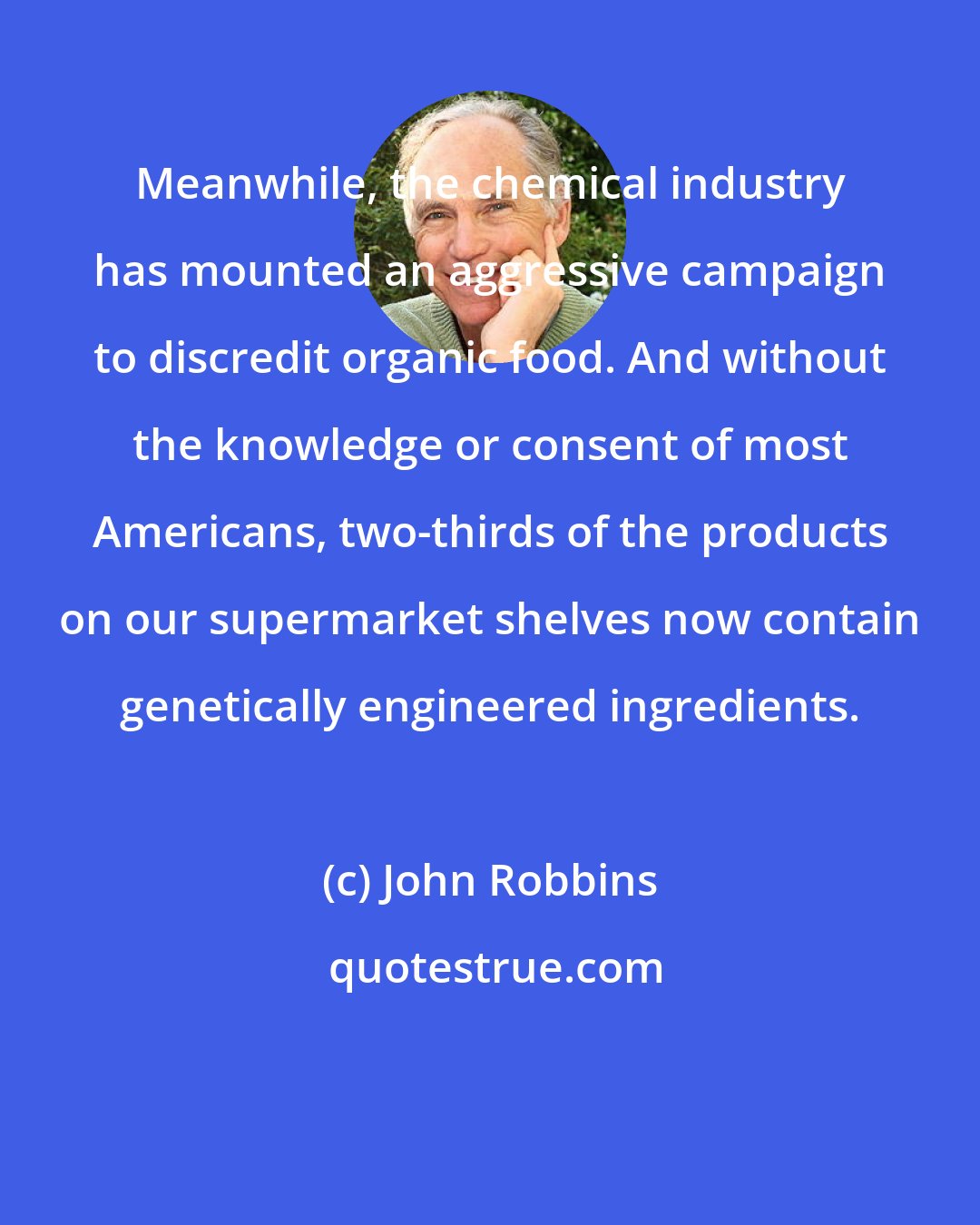 John Robbins: Meanwhile, the chemical industry has mounted an aggressive campaign to discredit organic food. And without the knowledge or consent of most Americans, two-thirds of the products on our supermarket shelves now contain genetically engineered ingredients.