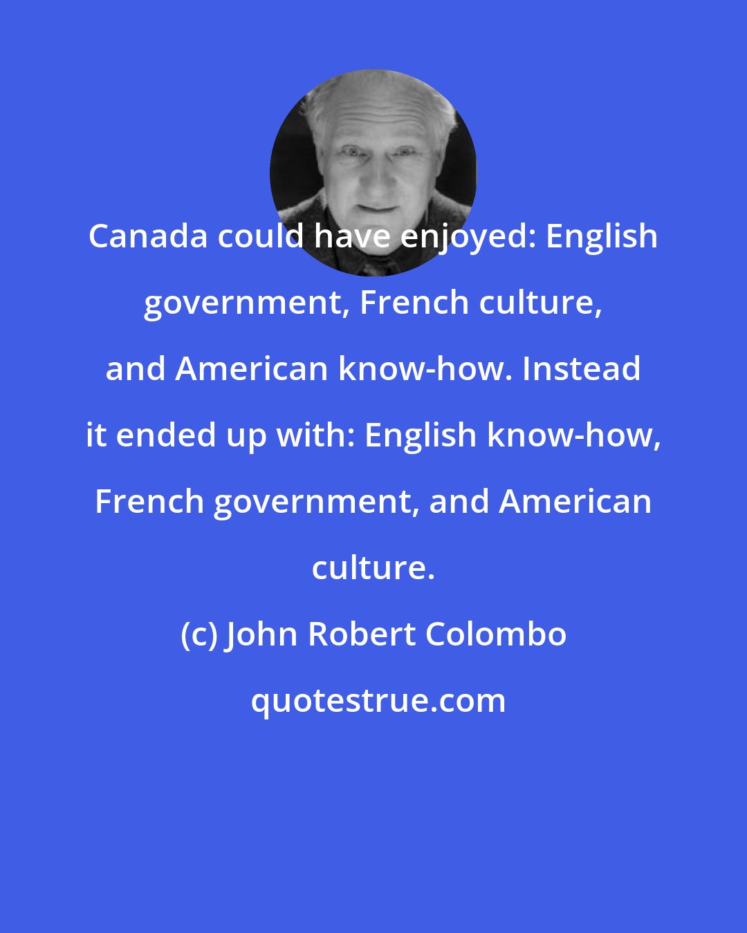John Robert Colombo: Canada could have enjoyed: English government, French culture, and American know-how. Instead it ended up with: English know-how, French government, and American culture.