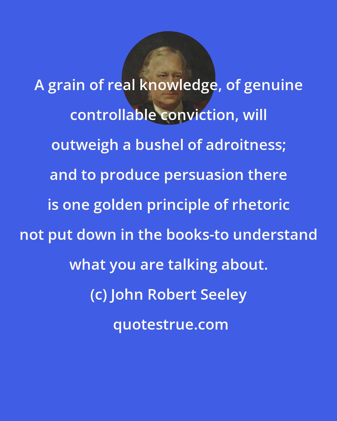 John Robert Seeley: A grain of real knowledge, of genuine controllable conviction, will outweigh a bushel of adroitness; and to produce persuasion there is one golden principle of rhetoric not put down in the books-to understand what you are talking about.