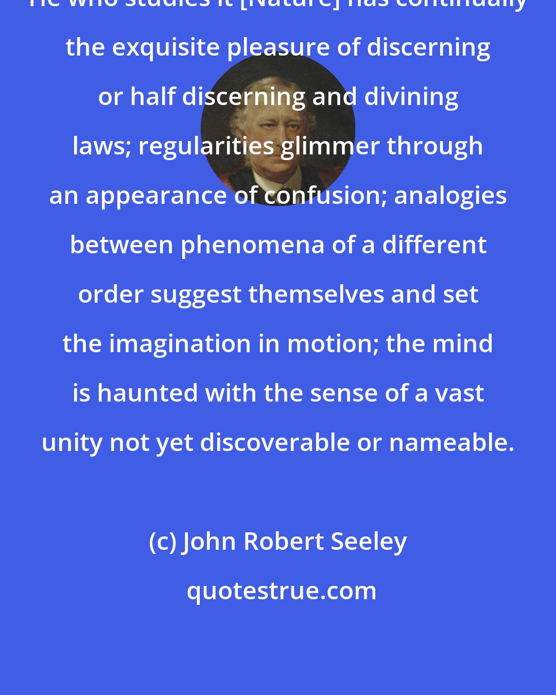 John Robert Seeley: He who studies it [Nature] has continually the exquisite pleasure of discerning or half discerning and divining laws; regularities glimmer through an appearance of confusion; analogies between phenomena of a different order suggest themselves and set the imagination in motion; the mind is haunted with the sense of a vast unity not yet discoverable or nameable.