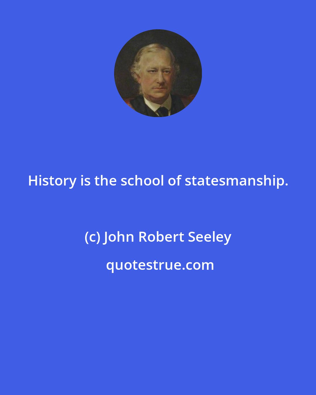 John Robert Seeley: History is the school of statesmanship.