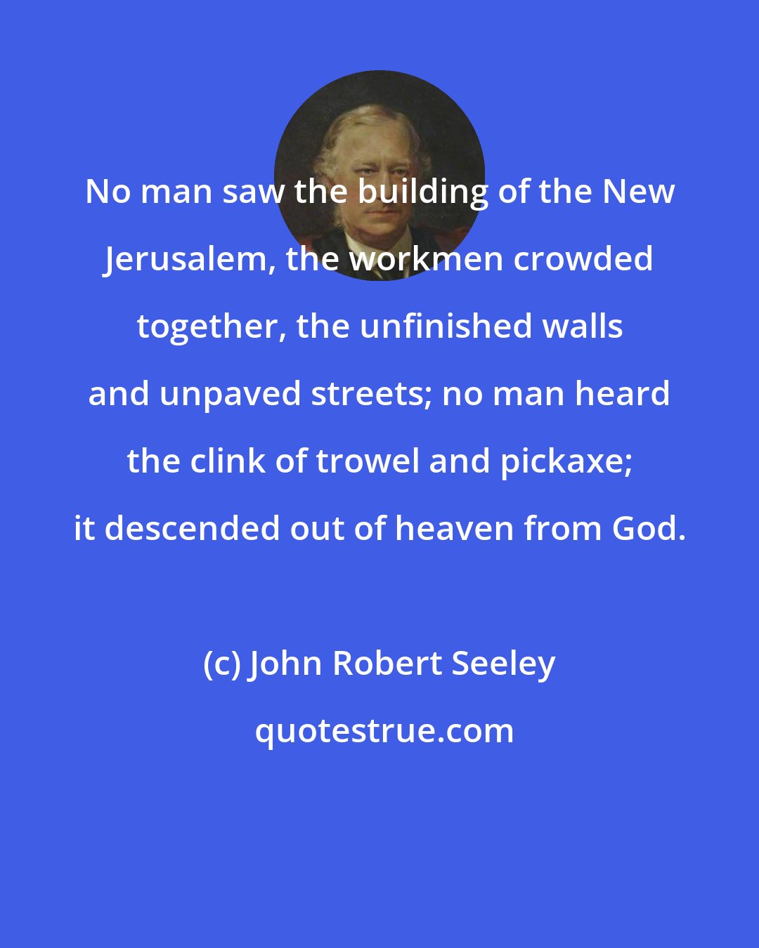 John Robert Seeley: No man saw the building of the New Jerusalem, the workmen crowded together, the unfinished walls and unpaved streets; no man heard the clink of trowel and pickaxe; it descended out of heaven from God.