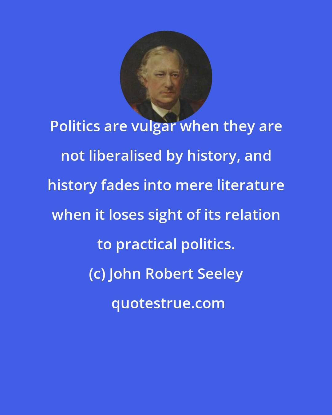 John Robert Seeley: Politics are vulgar when they are not liberalised by history, and history fades into mere literature when it loses sight of its relation to practical politics.