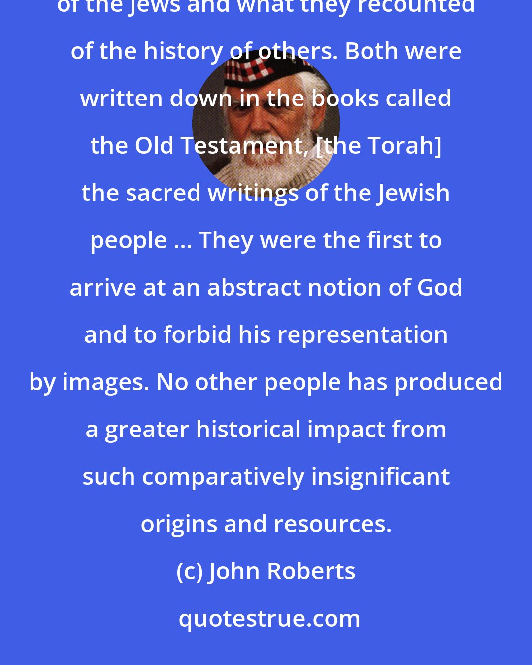 John Roberts: For many people during many centuries, mankind's history before the coming of Christianity was the history of the Jews and what they recounted of the history of others. Both were written down in the books called the Old Testament, [the Torah] the sacred writings of the Jewish people ... They were the first to arrive at an abstract notion of God and to forbid his representation by images. No other people has produced a greater historical impact from such comparatively insignificant origins and resources.