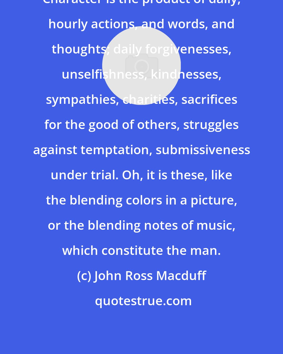 John Ross Macduff: Character is the product of daily, hourly actions, and words, and thoughts; daily forgivenesses, unselfishness, kindnesses, sympathies, charities, sacrifices for the good of others, struggles against temptation, submissiveness under trial. Oh, it is these, like the blending colors in a picture, or the blending notes of music, which constitute the man.