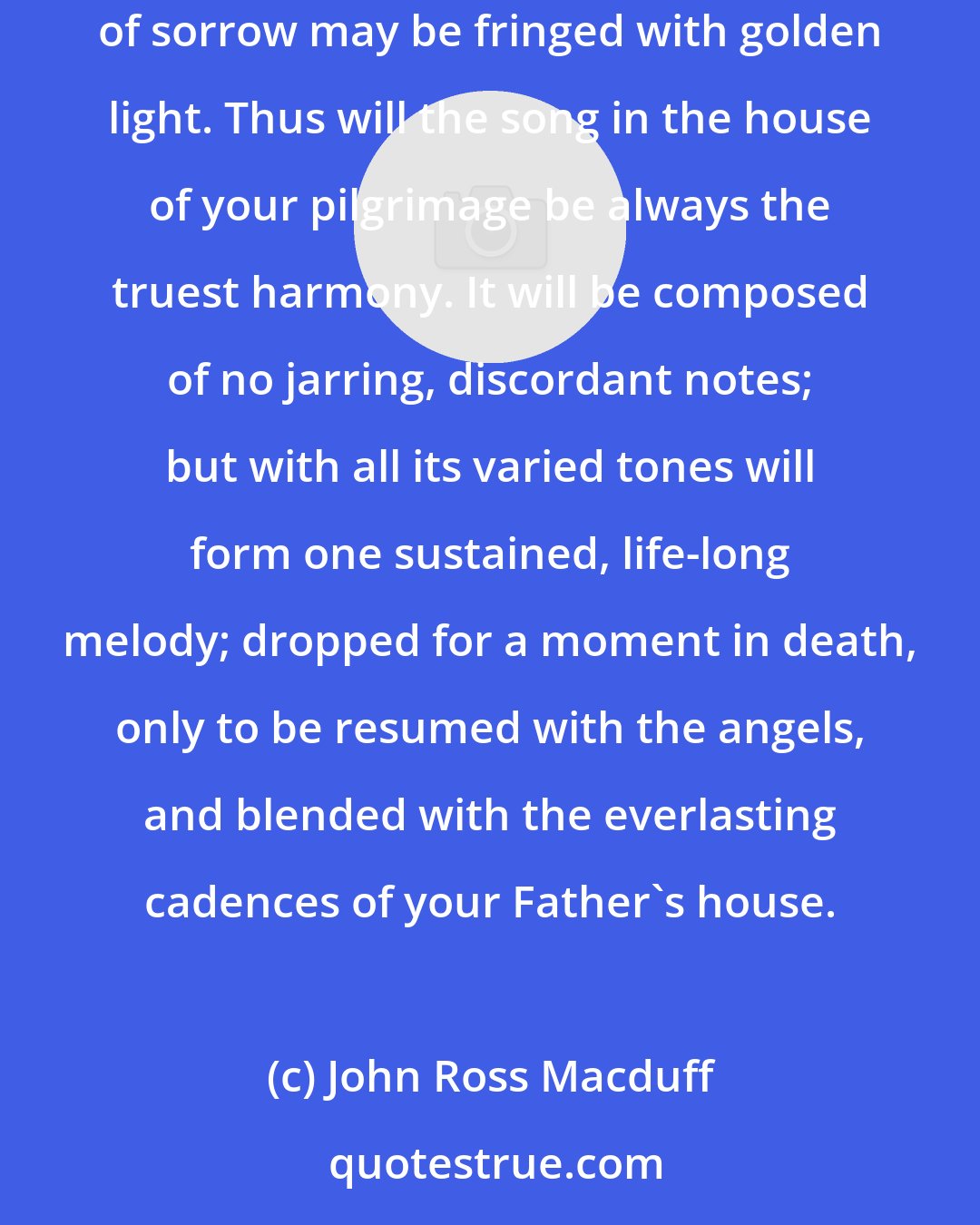 John Ross Macduff: Seek to make life henceforth a consecrated thing; that so, when the sunset is nearing, with its murky vapors and lowering skies, the very clouds of sorrow may be fringed with golden light. Thus will the song in the house of your pilgrimage be always the truest harmony. It will be composed of no jarring, discordant notes; but with all its varied tones will form one sustained, life-long melody; dropped for a moment in death, only to be resumed with the angels, and blended with the everlasting cadences of your Father's house.