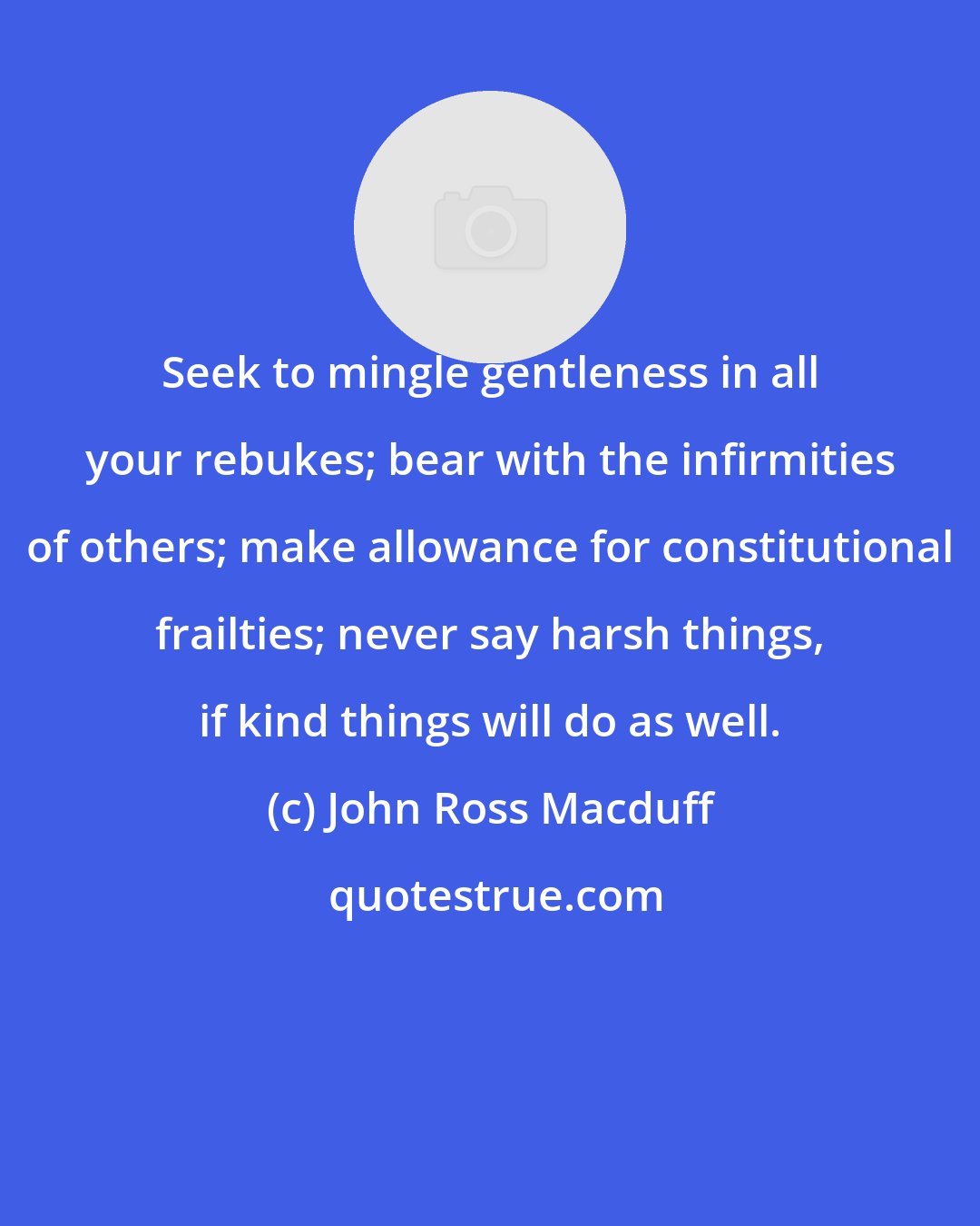 John Ross Macduff: Seek to mingle gentleness in all your rebukes; bear with the infirmities of others; make allowance for constitutional frailties; never say harsh things, if kind things will do as well.