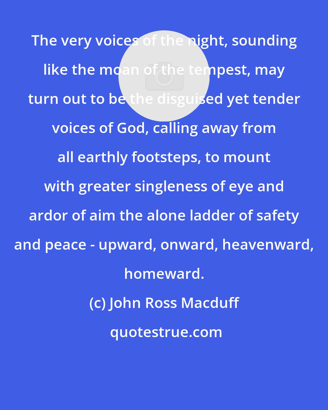 John Ross Macduff: The very voices of the night, sounding like the moan of the tempest, may turn out to be the disguised yet tender voices of God, calling away from all earthly footsteps, to mount with greater singleness of eye and ardor of aim the alone ladder of safety and peace - upward, onward, heavenward, homeward.