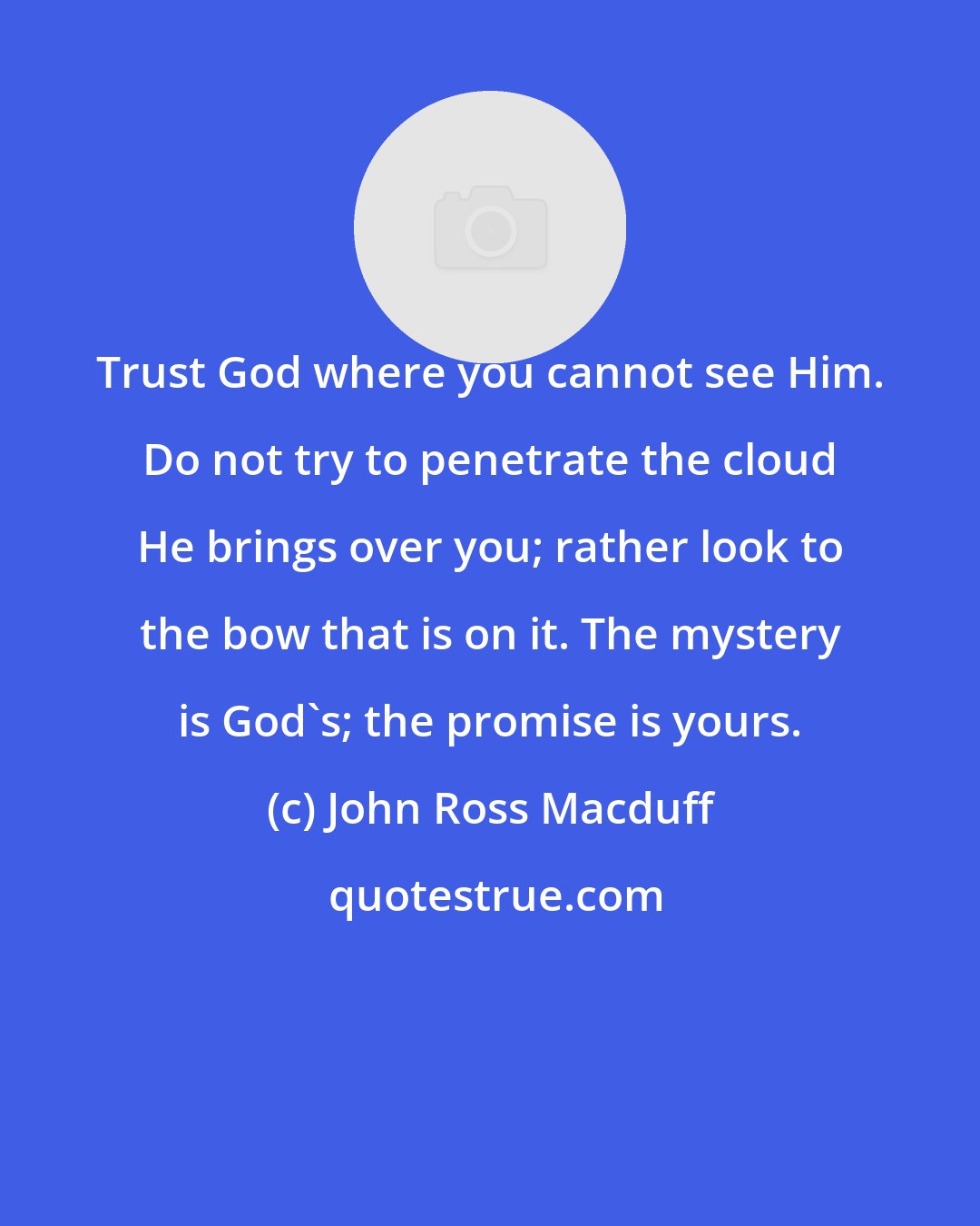 John Ross Macduff: Trust God where you cannot see Him. Do not try to penetrate the cloud He brings over you; rather look to the bow that is on it. The mystery is God's; the promise is yours.