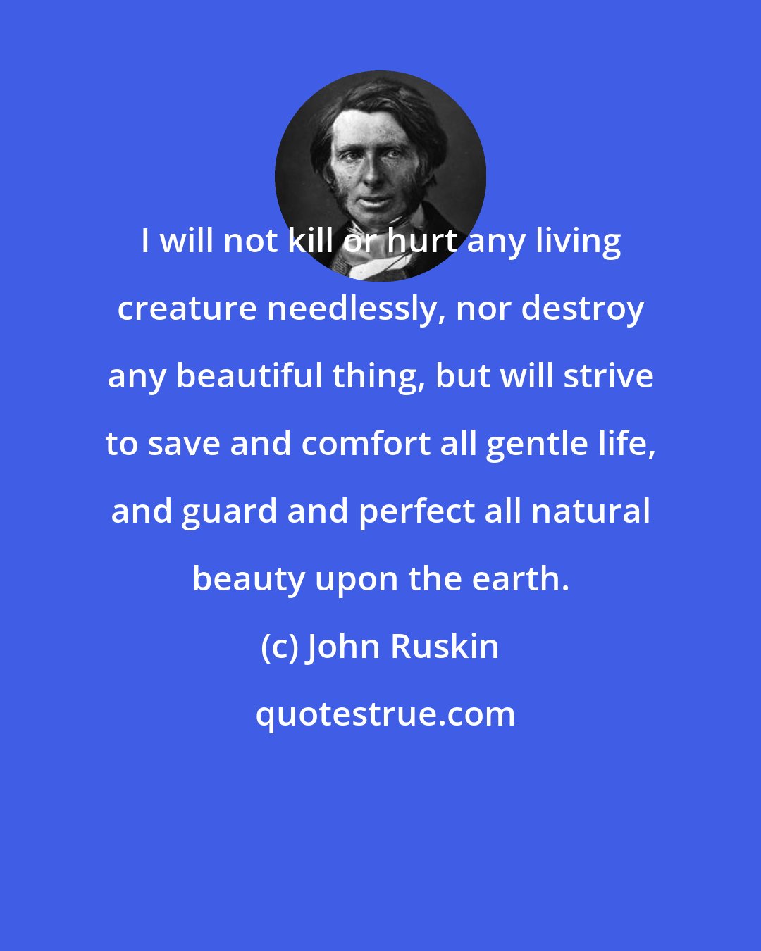 John Ruskin: I will not kill or hurt any living creature needlessly, nor destroy any beautiful thing, but will strive to save and comfort all gentle life, and guard and perfect all natural beauty upon the earth.