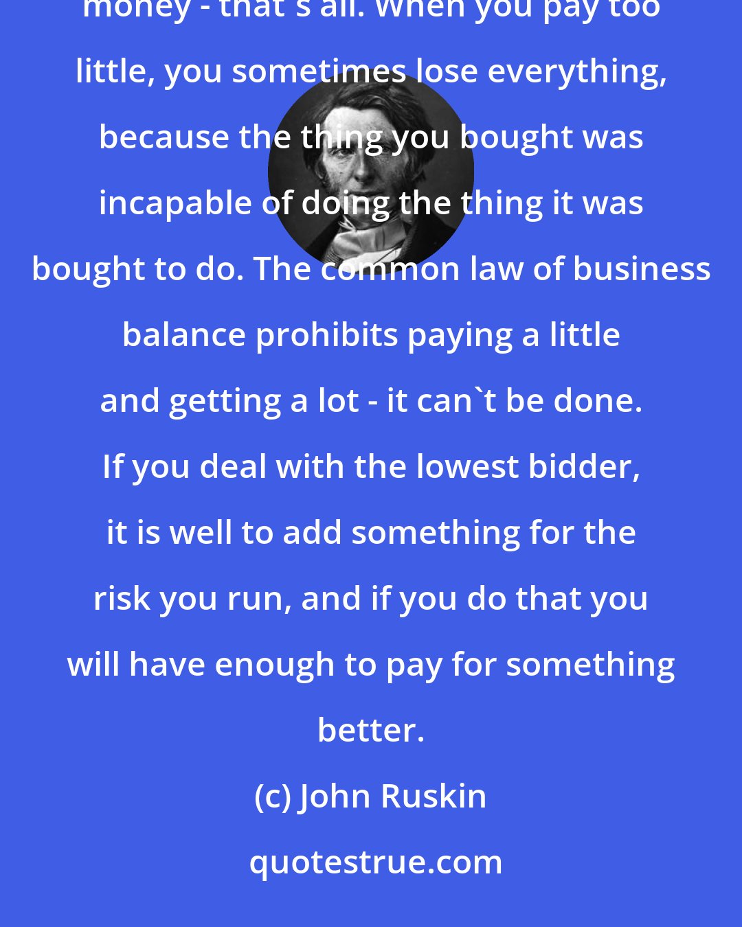 John Ruskin: It's unwise to pay too much, but it's worse to pay too little. When you pay too much, you lose a little money - that's all. When you pay too little, you sometimes lose everything, because the thing you bought was incapable of doing the thing it was bought to do. The common law of business balance prohibits paying a little and getting a lot - it can't be done. If you deal with the lowest bidder, it is well to add something for the risk you run, and if you do that you will have enough to pay for something better.