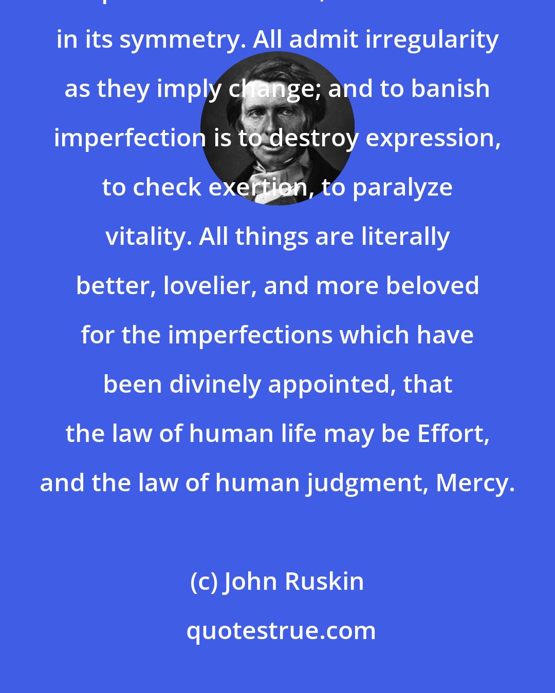 John Ruskin: No human face is exactly the same in its lines on each side, no leaf perfect in its lobes, no branch in its symmetry. All admit irregularity as they imply change; and to banish imperfection is to destroy expression, to check exertion, to paralyze vitality. All things are literally better, lovelier, and more beloved for the imperfections which have been divinely appointed, that the law of human life may be Effort, and the law of human judgment, Mercy.