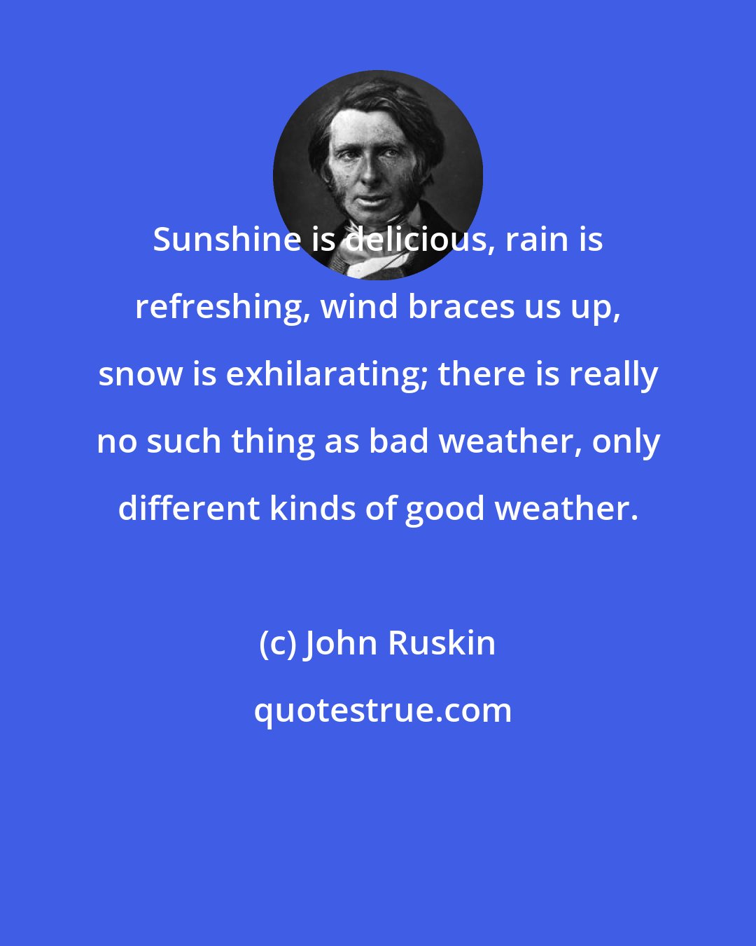 John Ruskin: Sunshine is delicious, rain is refreshing, wind braces us up, snow is exhilarating; there is really no such thing as bad weather, only different kinds of good weather.