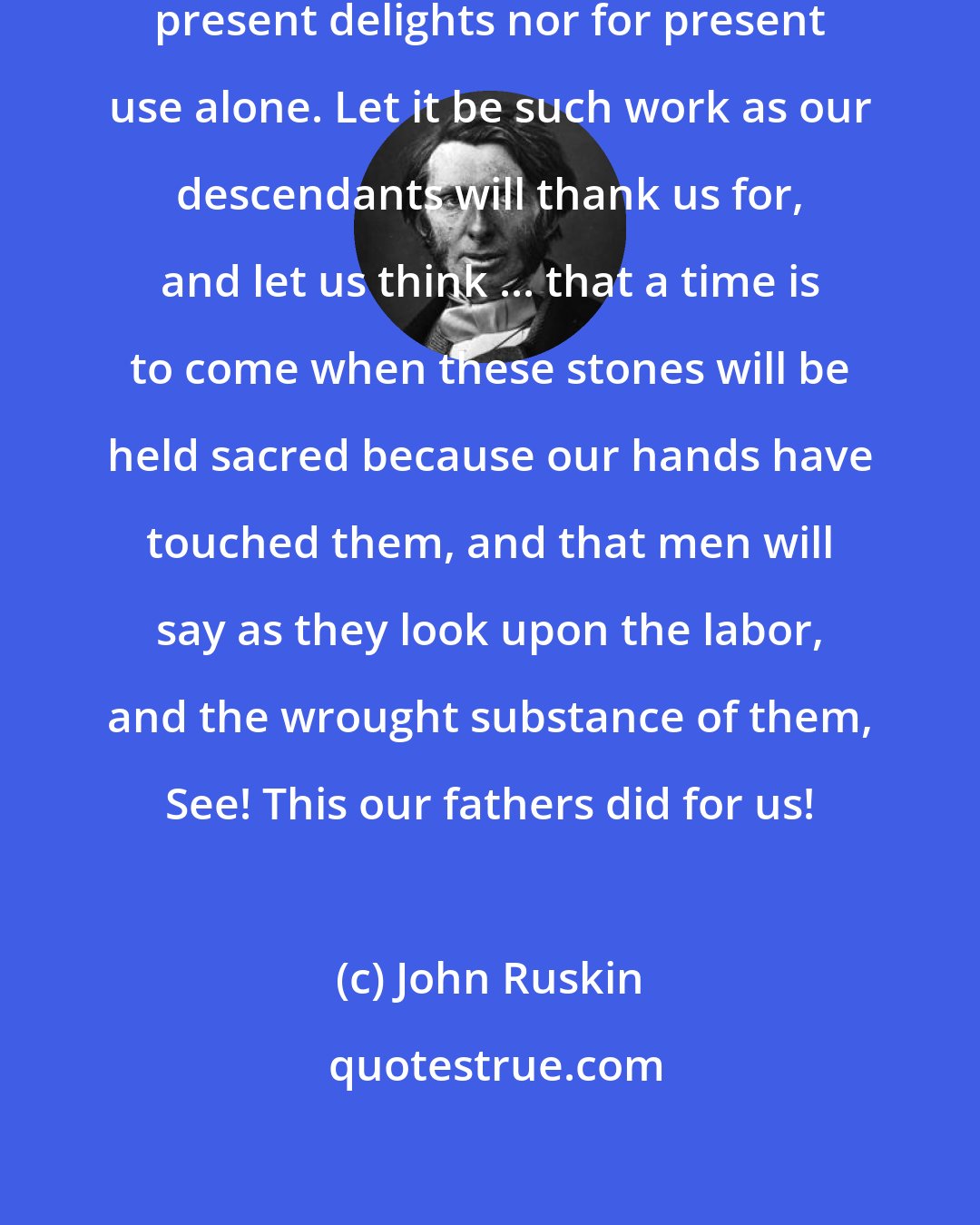 John Ruskin: When we build ... let it not be for present delights nor for present use alone. Let it be such work as our descendants will thank us for, and let us think ... that a time is to come when these stones will be held sacred because our hands have touched them, and that men will say as they look upon the labor, and the wrought substance of them, See! This our fathers did for us!