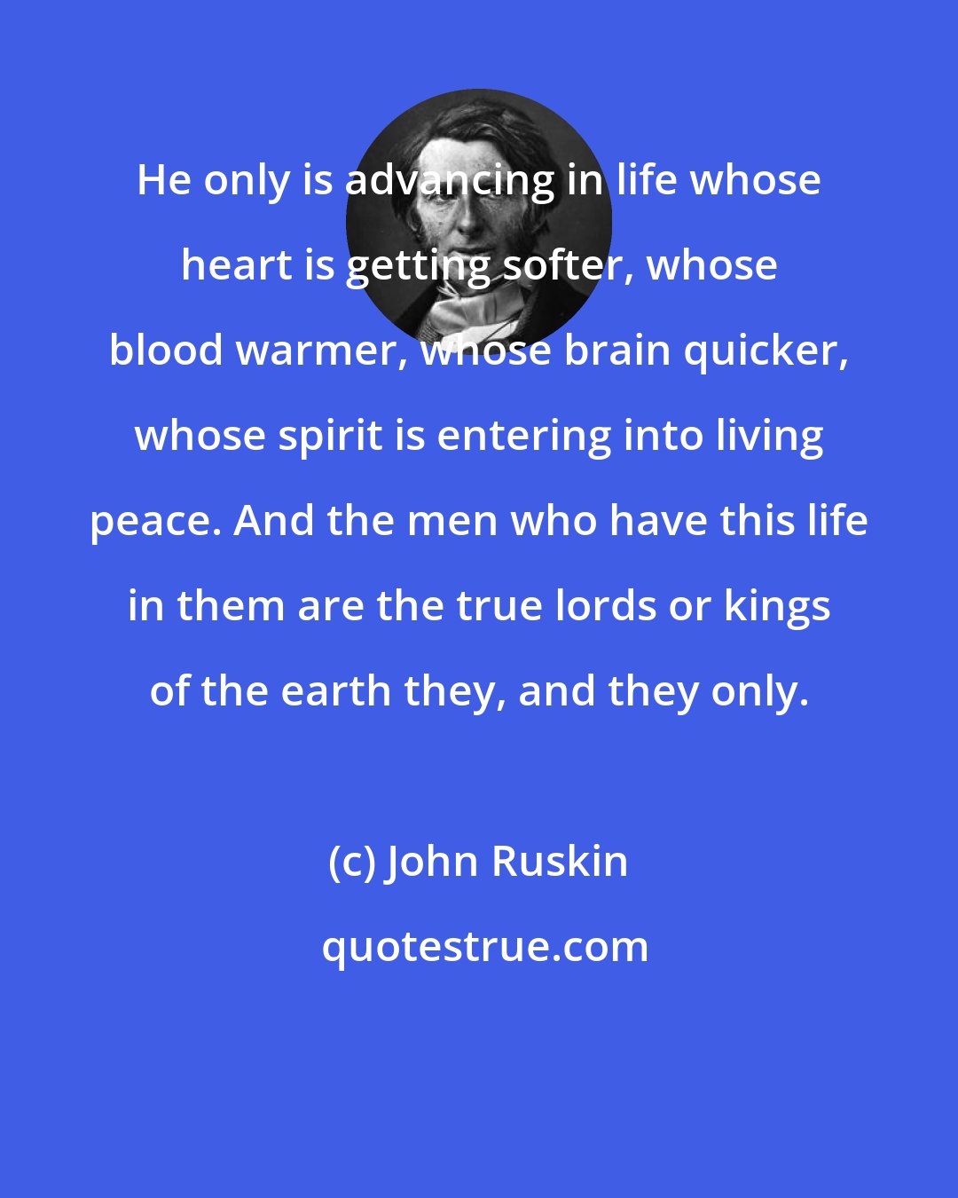 John Ruskin: He only is advancing in life whose heart is getting softer, whose blood warmer, whose brain quicker, whose spirit is entering into living peace. And the men who have this life in them are the true lords or kings of the earth they, and they only.