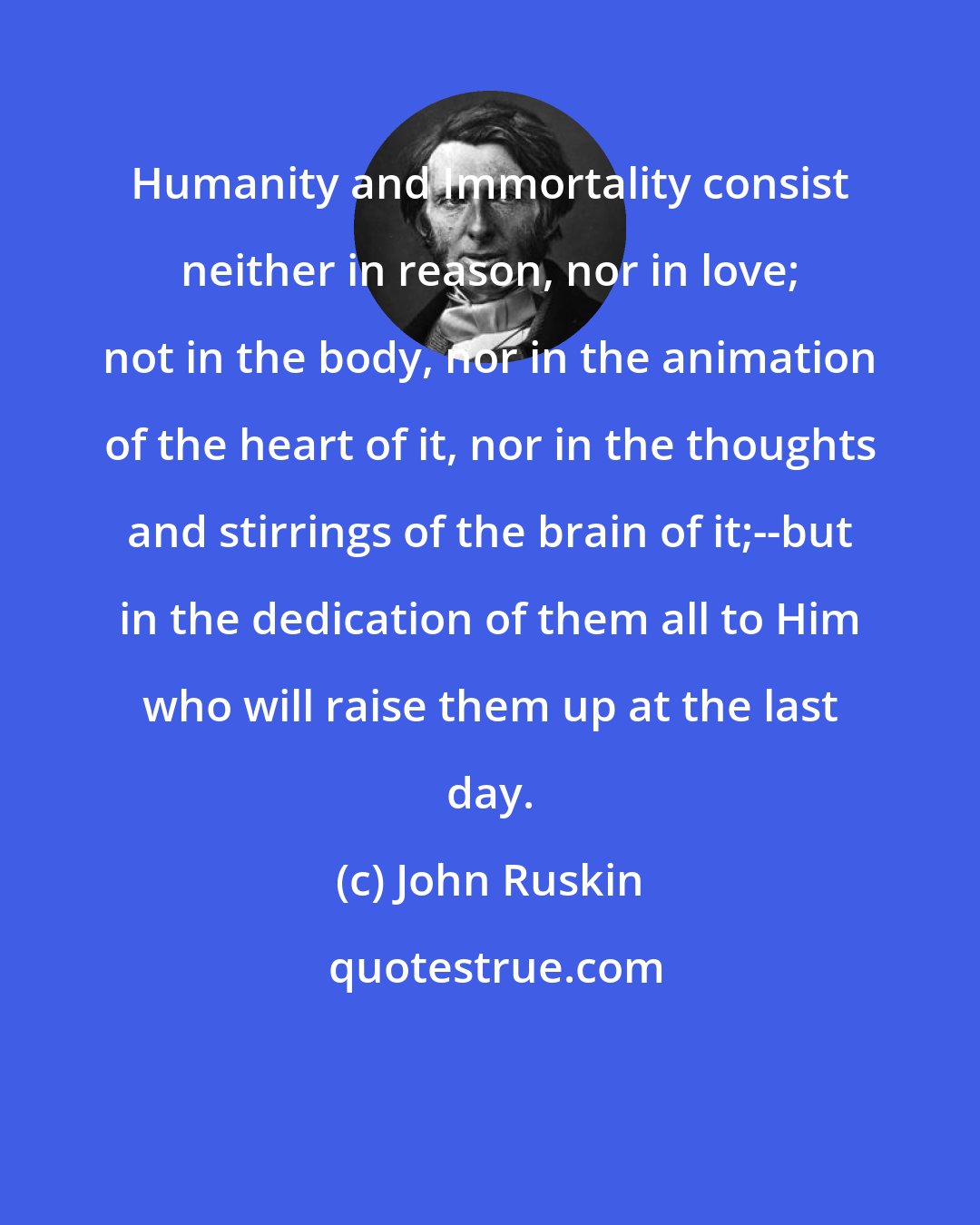 John Ruskin: Humanity and Immortality consist neither in reason, nor in love; not in the body, nor in the animation of the heart of it, nor in the thoughts and stirrings of the brain of it;--but in the dedication of them all to Him who will raise them up at the last day.