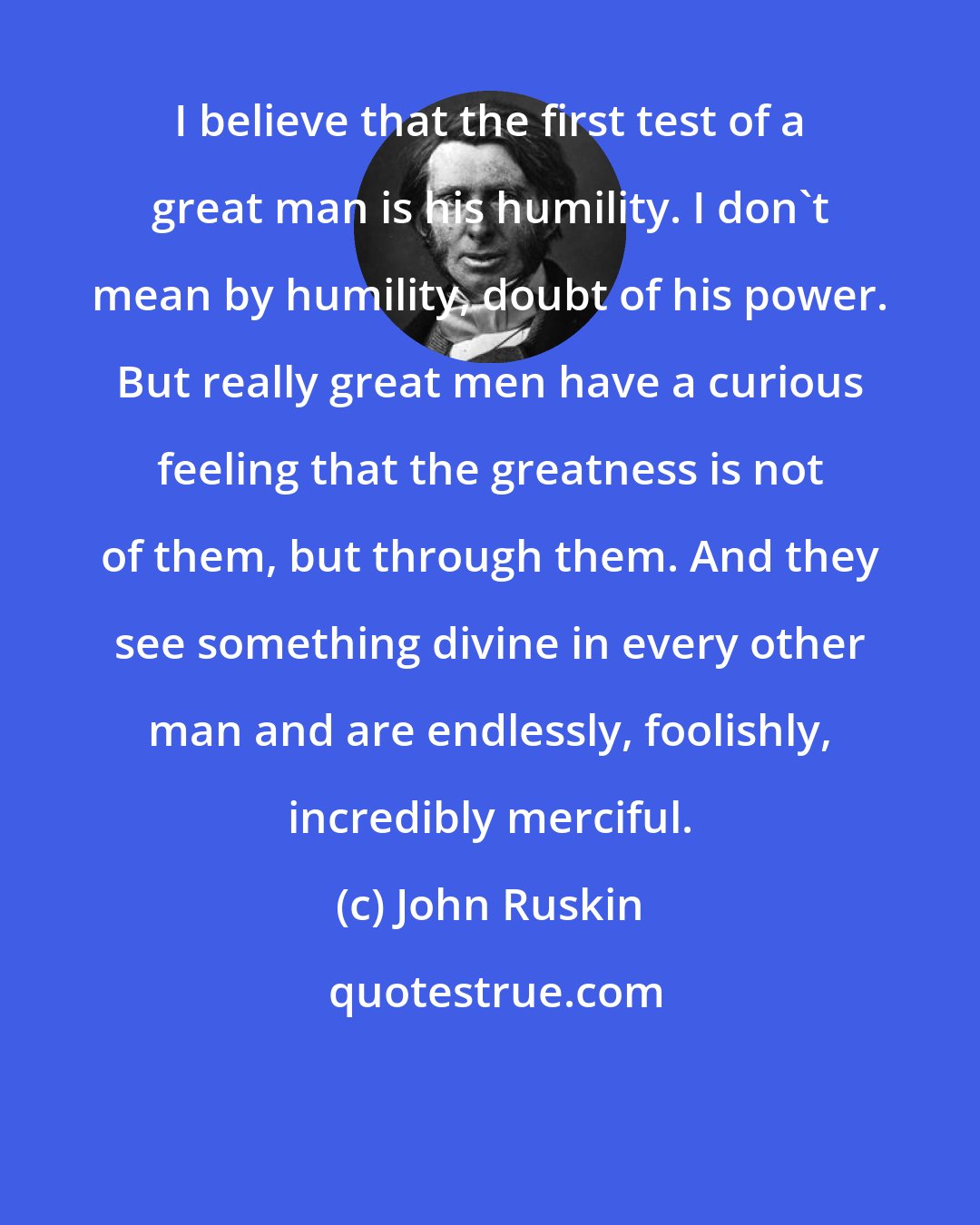 John Ruskin: I believe that the first test of a great man is his humility. I don't mean by humility, doubt of his power. But really great men have a curious feeling that the greatness is not of them, but through them. And they see something divine in every other man and are endlessly, foolishly, incredibly merciful.