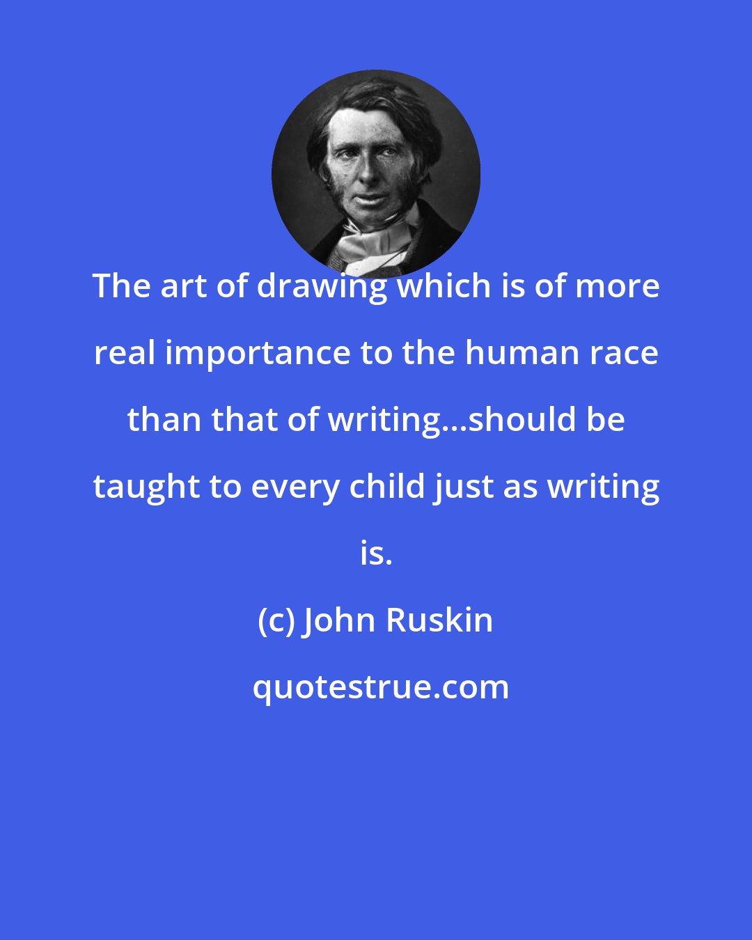 John Ruskin: The art of drawing which is of more real importance to the human race than that of writing...should be taught to every child just as writing is.