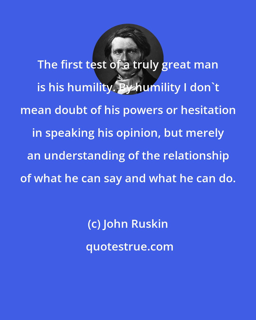 John Ruskin: The first test of a truly great man is his humility. By humility I don't mean doubt of his powers or hesitation in speaking his opinion, but merely an understanding of the relationship of what he can say and what he can do.