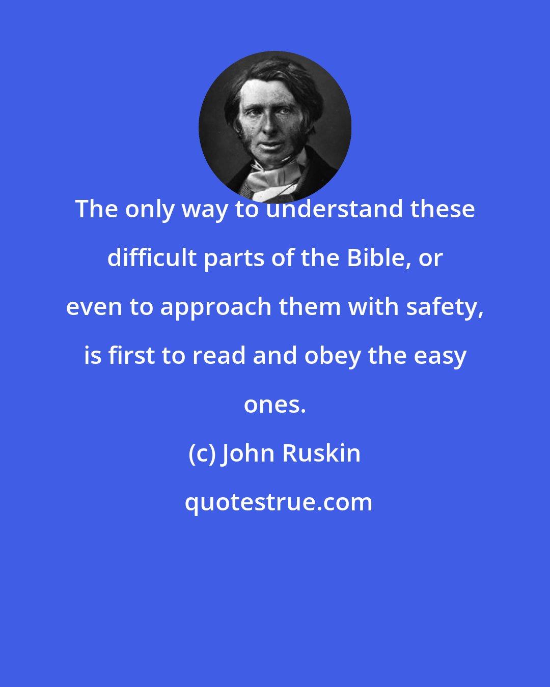 John Ruskin: The only way to understand these difficult parts of the Bible, or even to approach them with safety, is first to read and obey the easy ones.