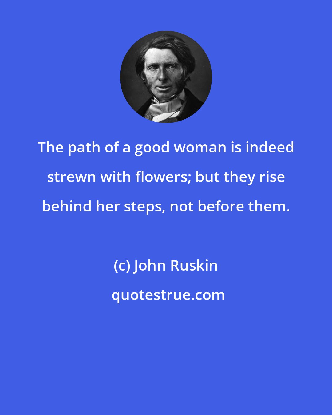 John Ruskin: The path of a good woman is indeed strewn with flowers; but they rise behind her steps, not before them.