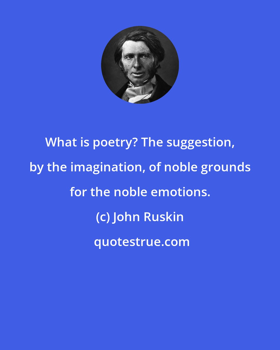 John Ruskin: What is poetry? The suggestion, by the imagination, of noble grounds for the noble emotions.