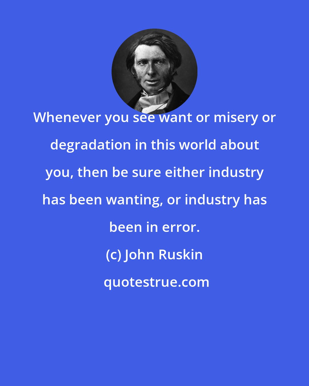 John Ruskin: Whenever you see want or misery or degradation in this world about you, then be sure either industry has been wanting, or industry has been in error.