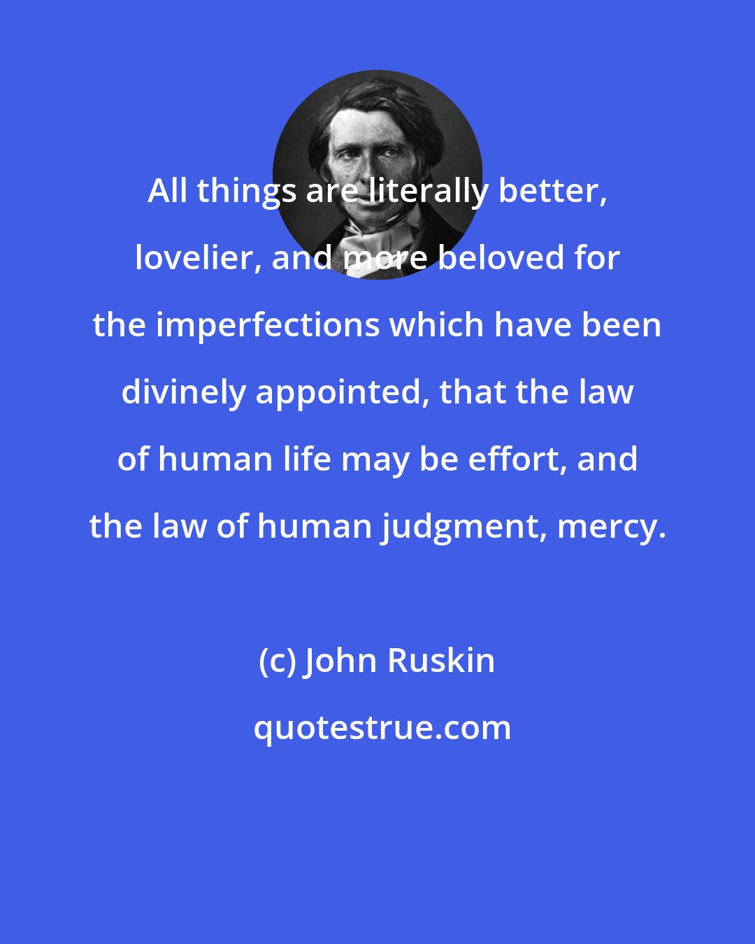 John Ruskin: All things are literally better, lovelier, and more beloved for the imperfections which have been divinely appointed, that the law of human life may be effort, and the law of human judgment, mercy.