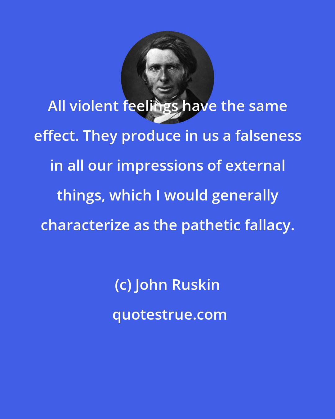 John Ruskin: All violent feelings have the same effect. They produce in us a falseness in all our impressions of external things, which I would generally characterize as the pathetic fallacy.